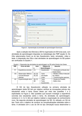 116
Figura 5 – Apresentação da atividade de aprendizagem Exercícios
Após a seleção dos iDevices a SD foi organizada em 08 horas-aula, com
atividades de aprendizagem dispostas na metodologia dos TMP (seção 3). Os
OAs selecionados foram os do tipo Questionário, texto, simulação, vídeo e
teste. A disposição dos OAs e das atividades de aprendizagem na SD podem
ser verificadas no Quadro 1.
Quadro 1: Disposição das atividades de aprendizagem na SD sobre Estudo dos Gases
TMP Ciclo de Kolb Aula
s
Objetos de
Aprendizagem
Assunto
PI Experiência concreta [1] Questionário - Introdução ao Estudo dos
Gases Ideais
OC Observação reflexiva
Conceitualização
abstrata
[2], [3],
[4], [5]
Texto
Simulação
Vídeo
- Modelo cinético-molecular
da matéria;
- Transformações gasosas;
AC Experimentação ativa [6], [7],
[8]
Texto
Teste
Questionário
- Panela de Pressão;
- Balão cheio
O OA do tipo Questionário utilizado na primeira atividade de
aprendizagem desta SD tem por objetivo verificar as concepções prévias dos
estudantes sobre o tema Gases Ideais por meio das questões 1 e 2
explicitadas na Figura 2. São questões que buscam investigar a experiência
concreta dos estudantes sobre o tema. As atividades de aprendizagem,
números 2, 3, 4 e 5, têm por objetivo realizar a organização do conhecimento
novo. Na segunda atividade de aprendizagem da SD, foi utilizado um OA do
tipo Texto com o objetivo de construir as conceitualizações abstratas sobre o
tema. A atividade com o uso do OA do tipo Simulação busca desenvolver a
 