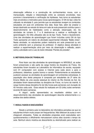 117
observação reflexiva e a construção de conhecimentos novos, com a
manipulação, relação e interpretação entre as variáveis envolvidas. Isso
promove o levantamento e verificação de hipóteses. Isso torna os estudantes
mais envolvidos e motivados para novas aprendizagens. O OA do tipo vídeo foi
utilizado na atividade 5, pois permite que os estudantes revejam os conteúdos
estudados em aula em ambientes fora dela. Esse fato, além de ampliar o
tempo destinado ao estudo do tema em sala de aula presencial contribui para o
desenvolvimento de habilidades como a atenção, observação, etc. As
atividades de número 6, 7 e 8 destinam-se a realizar a verificação da
aprendizagem. Os OAs utilizados são os do tipo Texto, Teste e Questionário.
Uma das atividades de aprendizagem que foram incluídas como OA do tipo
Texto apresenta um roteiro de atividade experimental intitulada “Balão cheio”.
Nesta atividade, os estudantes podem realizá-la em aula presencial ou em
outro ambiente sem a presença do professor. O objetivo dessa atividade é
realizar a experimentação ativa por meio da observação e reflexão, assim
como a atividade com o uso do texto intitulada “Panela de pressão”.
6. METODOLOGIA DE TRABALHO
Para fazer uso das atividades de aprendizagem no MOODLE, as aulas
foram presenciais e são parte da carga horária da disciplina de Física. Os
estudantes foram levados ao Laboratório de Informática da escola, equipado
com 01 computador com acesso à Internet para cada aluno e para a
professora, datashow, quadro branco e caneta. Posteriormente os estudantes
puderam acessar as atividades de aprendizagem em ambientes extraclasse. A
população alvo desta pesquisa é composta por estudantes da 2ª série do
Ensino Médio de uma escola estadual do interior do Rio Grande do Sul. As
atividades foram desenvolvidas na disciplina de Física, no turno da manhã. A
carga horária dessa disciplina foi de três horas-aula semanais com duração de
45 minutos cada aula. Esse estudo foi realizado em 03 (três) aulas semanais
durante 06 (seis) semanas.
A seguir, serão apresentados os resultados obtidos com o
desenvolvimento das atividades de aprendizagem descrita anteriormente e a
análise dos dados obtidos.
7. RESULTADOS E DISCUSSÕES
Desde a primeira aula no laboratório de informática percebeu-se que os
estudantes tinham muito prazer em frequentá-las. Não faltavam às aulas e nem
chegavam atrasados. Todas as atividades propostas eram executadas sem
questionamentos e dificilmente manuseavam outros sites durante o tempo da
aula. Nenhum aluno mostrou-se descontente ou desmotivado para realizar as
 