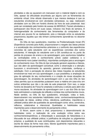 118
atividades e não se opuseram em manusear com o material digital e com os
OAs, apesar da dificuldade encontrada por alguns com as ferramentas do
ambiente virtual. Uma atitude observada e que merece destaque é que os
estudantes envolveram-se com atividades extraclasse, ou seja, realizavam
atividades com os OAs em horário diverso da hora da aula presencial. Isso
pode ser constatado pelo horário de acesso do MOODLE. Faziam atividades e
participavam dos fóruns em suas casas, inclusive nos finais de semana. A
heterogeneidade de conhecimento das ferramentas do computador e da
internet aos poucos foi se desfazendo, pois a interação entre os estudantes
proporcionou àqueles que não tinham conhecimento aprendê-las no decorrer
das aulas.
Os OAs do tipo questionário, inseridos na Problematização Inicial (PI)
(Experiência concreta para Kolb), proporcionaram o resgate das ideias prévias
e a socialização dos conhecimentos anteriores e o confronto das experiências
concretas de cada estudante com as experiências concretas dos outros
estudantes. A interação do estudante com o OA constituiu-se no ponto de
partida do processo de ensino e de aprendizagem, pois oportunizou trabalhar
as contradições entre o conhecimento prévio (saber cotidiano) e o
conhecimento novo (saber científico), importantes condições para a ancoragem
do conhecimento novo. Os OAs do tipo simulação geraram aspectos e fatores,
que vão além da aprendizagem conceitual, como a observação e a atenção;
buscaram o envolvimento do aprendiz; geraram criatividade, confiança e
satisfação. Com a percepção do alcance das metas traçadas os estudantes
envolveram-se mais em sua aprendizagem, o que possibilitou a ampliação do
grau de aplicação de seu conhecimento e a criação de novas situações de
aprendizagem. As atividades de aprendizagem com o uso dos OAs do tipo
vídeo permitiu que os estudantes pudessem rever a matéria em casa e/ou em
outros ambientes que não o da sala de aula presencial. Com isso, a carga
horária da disciplina de Física foi ampliada e estimulou o estudo para além dos
muros escolares. As atividades de aprendizagem com o uso dos OAs do tipo
texto estimularam a realização da reflexão e síntese dos conhecimentos novos.
Neste sentido, os OAs do tipo questionário, simulação, vídeo e texto,
desenvolveram nos estudantes habilidades como: conhecimento/experiência,
associação de ideias, análise crítica, relevância, justificativa, importância e
utilidade prática além de qualidades de aprendizagem como: ativa, construtiva,
reflexiva, colaborativa e intencional. Qualidades e habilidades essas
importantes para o desenvolvimento do pensamento crítico.
O fórum, assim como o chat, proporcionou o desenvolvimento de
habilidades como: a realização de uma avaliação crítica sobre seu
conhecimento/experiência; a interpretação e associação de fatos/ideias e a
discussão de sua utilidade prática; a justificativa de soluções ou julgamentos
próprios; a qualidade de suas contribuições, com depoimentos relevantes e
escrita de ideias de forma mais clara, fatores igualmente importantes para o
desenvolvimento do pensamento crítico.
 