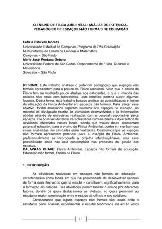 11
O ENSINO DE FÍSICA AMBIENTAL: ANÁLISE DO POTENCIAL
PEDAGÓGICO DE ESPAÇOS NÃO FORMAIS DE EDUCAÇÃO
Letícia Estevão Moraes
Universidade Estadual de Campinas, Programa de Pós-Graduação
Multiunidades de Ensino de Ciências e Matemática
Campinas – São Paulo
Maria José Fontana Gebara
Universidade Federal de São Carlos, Departamento de Física, Química e
Matemática
Sorocaba – São Paulo
RESUMO: Este trabalho analisou o potencial pedagógico que espaços não
formais apresentam para a prática da Física Ambiental. Visto que o ensino de
Física tem se mostrado pouco atrativo aos estudantes, e que a maioria das
escolas não conta com laboratórios, esta temática poderia suprir algumas
lacunas. Desta forma, este trabalho buscou analisar as possibilidades e limites
da utilização da Física Ambiental em espaços não formais. Para atingir esse
objetivo, foram analisados aspectos relativos aos espaços de exibição, ao
material de divulgação escrito, às atividades desenvolvidas e às informações
obtidas através de entrevistas realizadas com o pessoal responsável pelos
espaços. Foi possível identificar características comuns dentre a diversidade de
atividades oferecidas nestes locais, sendo que muitas delas apresentam
potencial educativo para o ensino de Física Ambiental, porém em nenhum dos
casos analisadas tais atividades eram realizadas. Concluímos que os espaços
não formais apresentam potencial para a inserção da Física Ambiental,
preferencialmente se incorporada a projetos interdisciplinares, mas essa
possibilidade ainda não está contemplada nas propostas de gestão dos
espaços.
PALAVRAS CHAVE: Física Ambiental, Espaços não formais de educação,
Educação não formal, Ensino de Física.
1. INTRODUÇÃO
As atividades realizadas em espaços não formais de educação -
caracterizados como locais em que há possibilidade de desenvolver saberes
de forma mais flexível do que na escola – contribuem, significativamente, para
a formação do cidadão. Tais atividades podem facilitar o ensino por diferentes
fatores, dentre os quais destacam-se os afetivos, ao quais permitem ao
estudante maior aproximação entre o estudo da ciência e seu cotidiano.
Considerando que alguns espaços não formais são locais onde o
estudante pode analisar, experimentar e estudar fenômenos até então vistos
 