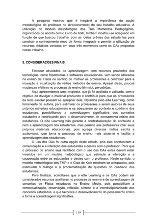 119
A pesquisa mostrou que é inegável a importância da opção
metodológica do professor no direcionamento de seu trabalho educativo. A
utilização do modelo metodológico dos Três Momentos Pedagógicos,
organizados de acordo com o Ciclo de Kolb, também mostrou-se adequado em
função de que buscou trabalhar com as ideias prévias dos estudantes para
construir o conhecimento novo de forma integrada e permitir a utilização de
recursos didáticos variados em seus três momentos como os OAs propostas
nesse trabalho.
8. CONSIDERAÇÕES FINAIS
Elaborar atividades de aprendizagem com recursos provindos das
tecnologias, como hipermídias e softwares educacionais, vem sendo utilizados
no ensino de Física no sentido de motivar os professores e contribuir para a
inovação e atualização de velhos métodos de ensino. Apesar disso, poucas
mudanças efetivas no processo de ensino têm sido percebidas.
Aqui apresentamos uma proposta, que já foi avaliada e validada, com o
objetivo de divulgar o material produzido e contribuir para que os professores
da rede escolar possam se apropriar dele. Optamos pelo eXe Learning, como
ferramenta de autoria, para estimular os professores a serem autores de seus
próprios materiais educacionais e os adequarem ao contexto e cotidiano dos
estudantes, possibilitando a aprendizagem significativa dos conceitos
estudados e contribuindo para o desenvolvimento do pensamento crítico dos
estudantes. O eXe Learning não garante a contextualização do conteúdo e
nem a aprendizagem dos estudantes, mas permite aos professores criar seus
próprios materiais educacionais, pois agrega diversas mídias escrita e
audiovisual, que torna o processo de ensino mais atraente e facilita a
aprendizagem dos estudantes.
O uso dos OAs foi outra opção deste estudo, pois eles oportunizam a
comunicação e a interação dos estudantes e destes com o professor. Para que
o processo de ensino seja facilitado com o uso dos OAs estes devem estar
inseridos em um modelo metodológico que estimule a interação e a
cooperação entre os estudantes e destes com o professor. Neste sentido, o
modelo metodológico dos TMP e o Ciclo de Kolb mostram-se adequados, pois
estimulam o diálogo e a problematização de questões do cotidiano dos
estudantes.
Para finalizar, acredita-se que o eXe Learning e os OAs podem ser
considerados recursos auxiliares no processo de ensino e de aprendizagem de
conceitos de Física estudados no Ensino Médio, pois possibilitam a
contextualização, observação, reflexão, síntese e a interdisciplinaridade dos
conceitos estudados, o que favorece o desenvolvimento do pensamento crítico
e torna a aprendizagem significativa.
 