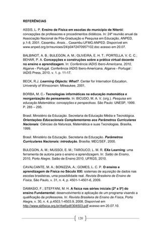 120
REFERÊNCIAS
ASSIS, L. P. Ensino de Física em escolas do município de Niterói:
concepções de professores e procedimentos didáticos. In: 24ª reunião anual da
Associação Nacional de Pós-Graduação e Pesquisa em Educação, ANPED,
p.1-8, 2001. Caxambu. Anais... Caxambu:UFMG:ANPED. Disponível em
www.anped.org.br/reunioes/24/p0472470957102.doc acesso em 20.07.
BALBINOT, A. B.; BULEGON, A. M.; OLIVEIRA, E. H. T.; PORTELLA, V. C. C.;
BEHAR, P. A. Concepções e construções sobre a prática virtual docente
no ensino e aprendizagem. In: Conferência IADIS Ibero-Americana, 2010,
Algarve - Portugal. Conferência IADIS Ibero-Americana. Algarve - Portugal :
IADIS Press, 2010. v. 1. p. 11-17.
BECK, R.J. Learning Objects: What?. Center for Internation Education.
University of Winsconsin: Milwaukee, 2001.
BORBA, M. C.- Tecnologias informáticas na educação matemática e
reorganização do pensamento. In: BICUDO, M. A. V. (org.). Pesquisa em
educação Matemática: concepções e perspectivas. São Paulo: UNESP, 1999.
P. 285 – 295.
Brasil. Ministério da Educação. Secretaria de Educação Média e Tecnológica.
Orientações Educacionais Complementares aos Parâmetros Curriculares
Nacionais: Ciências da Natureza, Matemática e suas Tecnologias. Brasília,
1999.
Brasil. Ministério da Educação. Secretaria de Educação. Parâmetros
Curriculares Nacionais: introdução. Brasília: MEC/SEF, 2000.
BULEGON, A. M.; MUSSOI, E. M.; TAROUCO, L. M. R. EXe Learning: uma
ferramenta de autoria para o ensino e aprendizagem. In: Salão de Ensino,
2010, Porto Alegre. Salão de Ensino 2010. UFRGS, 2010.
CAVALCANTE, M. A.; BONIZZIA, A.; GOMES, L. C. P. O ensino e
aprendizagem de Física no Século XXI: sistemas de aquisição de dados nas
escolas brasileiras, uma possibilidade real. Revista Brasileira de Ensino de
Física, São Paulo, v. 31, n. 4, p. 4501-1-4501-6, 2009.
DAMASIO, F.; STEFFANI, M. H. A física nas séries iniciais (2ª a 5ª) do
ensino Fundamental: desenvolvimento e aplicação de um programa visando a
qualificação de professores. In: Revista Brasileira de Ensino de Física, Porto
Alegre, v. 30, n. 4, p.4503.1-4503.9, 2008. Disponível em
http://www.sbfisica.org.br/rbef/pdf/304503.pdf acesso em 20.07.10.
 