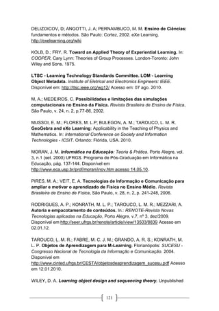 121
DELIZOICOV, D; ANGOTTI, J. A; PERNAMBUCO, M. M. Ensino de Ciências:
fundamentos e métodos. São Paulo: Cortez, 2002. eXe Learning.
http://exelearning.org/wiki
KOLB, D.; FRY, R. Toward an Applied Theory of Experiential Learning. In:
COOPER, Cary Lynn: Theories of Group Processes. London-Toronto: John
Wiley and Sons. 1975.
LTSC - Learning Technology Standards Committee. LOM - Learning
Object Metadata. Institute of Eletrical and Electronics Engineers: IEEE.
Disponível em: http://ltsc.ieee.org/wg12/ Acesso em: 07 ago. 2010.
M, A.; MEDEIROS, C. Possibilidades e limitações das simulações
computacionais no Ensino da Física. Revista Brasileira de Ensino de Física,
São Paulo, v. 24, n. 2, p.77-86, 2002.
MUSSOI, E. M.; FLORES, M. L.P; BULEGON, A. M.; TAROUCO, L. M. R.
GeoGebra and eXe Learning: Applicability in the Teaching of Physics and
Mathematics. In: International Conference on Society and Information
Technologies - ICSIT. Orlando: Flórida, USA. 2010.
MORAN, J. M. Informática na Educação: Teoria & Prática. Porto Alegre, vol.
3, n.1 (set. 2000) UFRGS. Programa de Pós-Graduação em Informática na
Educação, pág. 137-144. Disponível em
http://www.eca.usp.br/prof/moran/inov.htm acesso 14.05.10.
PIRES, M. A.; VEIT, E. A. Tecnologias de Informação e Comunicação para
ampliar e motivar o aprendizado de Física no Ensino Médio. Revista
Brasileira de Ensino de Física, São Paulo, v. 28, n. 2, p. 241-248, 2006.
RODRIGUES, A. P.; KONRATH, M. L. P.; TAROUCO, L. M. R.; MEZZARI, A.
Autoria e empacotamento de conteúdos. In.: RENOTE-Revista Novas
Tecnologias aplicadas na Educação, Porto Alegre, v.7, nº 3, dez/2009.
Disponível em http://seer.ufrgs.br/renote/article/view/13503/8839 Acesso em
02.01.12.
TAROUCO, L. M. R.; FABRE, M. C. J. M.; GRANDO, A. R. S.; KONRATH, M.
L. P. Objetos de Aprendizagem para M-Learning. Florianópolis: SUCESU -
Congresso Nacional de Tecnologia da Informação e Comunicação. 2004.
Disponível em
http://www.cinted.ufrgs.br/CESTA/objetosdeaprendizagem_sucesu.pdf Acesso
em 12.01.2010.
WILEY, D. A. Learning object design and sequencing theory. Unpublished
 