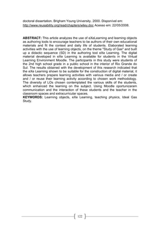 122
doctoral dissertation. Brigham Young University. 2000. Disponível em:
http://www.reusability.org/read/chapters/wiley.doc Acesso em: 22/05/2008.
ABSTRACT: This article analyzes the use of eXeLearning and learning objects
as authoring tools to encourage teachers to be authors of their own educational
materials and fit the context and daily life of students. Elaborated learning
activities with the use of learning objects, on the theme "Study of Gas" and built
up a didactic sequence (SD) in the authoring tool eXe Learning. The digital
material developed in eXe Learning is available for students in the Virtual
Learning Environment Moodle. The participants in this study were students of
the 2nd high school grade in a public school in the interior of Rio Grande do
Sul. The results obtained with the development of this research indicated that
the eXe Learning shown to be suitable for the construction of digital material, it
allows teachers prepare learning activities with various media and / or create
and / or reuse their learning activity according to chosen work methodology.
The diversity of LOs chosen contemplated the various skills of the students,
which enhanced the learning on the subject. Using Moodle oportunizaram
communication and the interaction of these students and the teacher in the
classroom spaces and extracurricular spaces.
KEYWORDS: Learning objects, eXe Learning, teaching physics, Ideal Gas
Study.
 