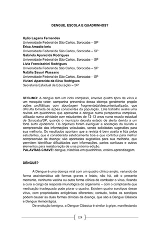 124
DENGUE, ESCOLA E QUADRINHOS?
Hylio Lagana Fernandes
Universidade Federal de São Carlos, Sorocaba – SP
Érica Amadio Ieric
Universidade Federal de São Carlos, Sorocaba – SP
Gabriela Aparecida Rodrigues
Universidade Federal de São Carlos, Sorocaba – SP
Livia Francischini Rodrigues
Universidade Federal de São Carlos, Sorocaba – SP
Natália Sayuri Wassano
Universidade Federal de São Carlos, Sorocaba – SP
Viviani Aparecida da Silva Rodrigues
Secretaria Estadual de Educação – SP
RESUMO: A dengue tem um ciclo complexo, envolve quatro tipos de vírus e
um mosquito-vetor; campanha preventiva dessa doença geralmente propõe
ações profiláticas com abordagem fragmentada/descontextualizada, que
dificulta tomada de ações conscientes da população. Este trabalho avalia uma
revista em quadrinhos que apresenta a dengue numa perspectiva complexa,
utilizada numa atividade com estudantes de 12-13 anos numa escola estadual
de Sorocaba/SP, quando o município decreta estado de alerta devido a um
forte surto epidêmico. Os objetivos foram averiguar a aceitação da revista e
compreensão das informações veiculadas, sendo solicitadas sugestões para
sua melhoria. Os resultados apontam que a revista é bem aceita e lida pelos
estudantes, que é considerada esteticamente boa e que contribui para melhor
compreensão da doença; são apontadas sugestões para sua melhoria, que
permitem identificar dificuldades com informações, partes confusas e outros
elementos para reelaboração de uma próxima edição.
PALAVRAS CHAVE: dengue, histórias em quadrinhos, ensino-aprendizagem.
DENGUE?
A Dengue é uma doença viral com um quadro clínico amplo, variando de
forma assintomática até formas graves e letais; não há, até o presente
momento, nenhuma vacina ou outra forma clínica de combater o vírus, ficando
a cura a cargo da resposta imunológica do organismo – com o complicante que
medicação inadequada pode piorar o quadro. Existem quatro sorotipos desse
vírus, com propriedades antigênicas diferentes; contudo, todos os sorotipos
podem causar as duas formas clínicas da doença, que são a Dengue Clássica
e Dengue Hemorrágica.
De evolução benigna, a Dengue Clássica é similar à gripe, manifestando
 
