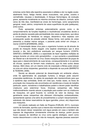 125
sintomas como febre alta repentina associada à cefaleia e dor na região ocular,
abatimento físico, fadiga mental, dores musculares, nas juntas, coceira e
vermelhidão, náuseas e desidratação. A Dengue Hemorrágica, de evolução
grave, apresenta inicialmente os mesmos sintomas da clássica, contudo, após
cerca de três dias, manifestam-se sinais de hemorragia, como sangramento
gengival, nasal, uterino, rompimento de vasos superficiais da pele (petéquias),
entre outros.
Pode apresentar sintomas potencialmente graves como o de
comprometimento de funções hepáticas e insuficiências circulatórias devido a
perda de plasma causada pela permealidade dos vasos sanguíneos, que eleva
a concentração de hemácias no sangue, deixando-o mais espesso com
consequente queda da pressão arterial. Dessa forma, com partes do corpo
passando a receber menos sangue, o paciente pode entrar em choque, e
morrer (COSTA &FERREIRA, 2002).
A transmissão desse vírus para o organismo humano se dá através da
picada do mosquito Aedes aegypti, uma espécie sinantropica que é ativa
durante o dia, tem preferência acentuada por sangue humano (COSTA,
SANTOS e BARBOSA, 2009) e a capacidade de fazer ingestões múltiplas de
sangue durante um único ciclo gonadotrófico - o que aumenta a possibilidade
de infectar-se e de transmitir os vírus. Esses mosquitos dependem de poças de
água para o desenvolvimento de suas larvas, consequentemente é no período
de chuvas, quando se formam mais criadouros, que há mais surtos dessa
doença. Além disso, em um mesmo ciclo de oviposição a fêmea pode colocar
os ovos em vários recipientes, garantindo a dispersão de sua prole (BARRETO
& TEIXEIRA, 2008).
Devido ao elevado potencial de disseminação em ambiente urbano,
onde há aglomerados de população humana, a dengue pode assumir
proporções epidêmicas. As ações da população são imprescindíveis para que
a epidemia seja controlada, tendo em vista que, muitas vezes, os focos de
procriação dos mosquitos são encontrados em residências e locais de trabalho
particular; assim, moradores e trabalhadores podem e devem poder identificar
criadouros para exterminar focos. Diversas campanhas são feitas
institucionalmente visando educar a população para acabar com os criadouros
de mosquitos, em geral focando no controle do vetor da doença; mas
geralmente essas campanhas não oferecem informações contextualizadas,
apresentando apenas uma série de procedimentos a cumprir mecanicamente -
sobretudo não deixar reservatórios de água (garrafas, pneus, etc) disponíveis
aos mosquitos.
Um estudo realizado em Salto de Pirapora (FURLAN, 2011), município
vizinho de Sorocaba, apontou que a maioria dos moradores tem consciência de
que não devem deixar recipientes com água parada em casa e também são
capazes de diagnosticar corretamente sintomas da doença, porém poucos
foram capazes de identificar os vírus como agente etiológico, assim como
muitos desconhecem o ciclo de vida do mosquito; algumas pessoas associam
 