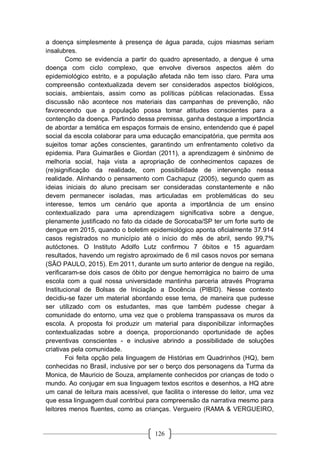 126
a doença simplesmente à presença de água parada, cujos miasmas seriam
insalubres.
Como se evidencia a partir do quadro apresentado, a dengue é uma
doença com ciclo complexo, que envolve diversos aspectos além do
epidemiológico estrito, e a população afetada não tem isso claro. Para uma
compreensão contextualizada devem ser considerados aspectos biológicos,
sociais, ambientais, assim como as políticas públicas relacionadas. Essa
discussão não acontece nos materiais das campanhas de prevenção, não
favorecendo que a população possa tomar atitudes conscientes para a
contenção da doença. Partindo dessa premissa, ganha destaque a importância
de abordar a temática em espaços formais de ensino, entendendo que é papel
social da escola colaborar para uma educação emancipatória, que permita aos
sujeitos tomar ações conscientes, garantindo um enfrentamento coletivo da
epidemia. Para Guimarães e Giordan (2011), a aprendizagem é sinônimo de
melhoria social, haja vista a apropriação de conhecimentos capazes de
(re)significação da realidade, com possibilidade de intervenção nessa
realidade. Alinhando o pensamento com Cachapuz (2005), segundo quem as
ideias iniciais do aluno precisam ser consideradas constantemente e não
devem permanecer isoladas, mas articuladas em problemáticas do seu
interesse, temos um cenário que aponta a importância de um ensino
contextualizado para uma aprendizagem significativa sobre a dengue,
plenamente justificado no fato da cidade de Sorocaba/SP ter um forte surto de
dengue em 2015, quando o boletim epidemiológico aponta oficialmente 37.914
casos registrados no município até o início do mês de abril, sendo 99,7%
autóctones. O Instituto Adolfo Lutz confirmou 7 óbitos e 15 aguardam
resultados, havendo um registro aproximado de 6 mil casos novos por semana
(SÃO PAULO, 2015). Em 2011, durante um surto anterior de dengue na região,
verificaram-se dois casos de óbito por dengue hemorrágica no bairro de uma
escola com a qual nossa universidade mantinha parceria através Programa
Institucional de Bolsas de Iniciação a Docência (PIBID). Nesse contexto
decidiu-se fazer um material abordando esse tema, de maneira que pudesse
ser utilizado com os estudantes, mas que também pudesse chegar à
comunidade do entorno, uma vez que o problema transpassava os muros da
escola. A proposta foi produzir um material para disponibilizar informações
contextualizadas sobre a doença, proporcionando oportunidade de ações
preventivas conscientes - e inclusive abrindo a possibilidade de soluções
criativas pela comunidade.
Foi feita opção pela linguagem de Histórias em Quadrinhos (HQ), bem
conhecidas no Brasil, inclusive por ser o berço dos personagens da Turma da
Monica, de Mauricio de Souza, amplamente conhecidos por crianças de todo o
mundo. Ao conjugar em sua linguagem textos escritos e desenhos, a HQ abre
um canal de leitura mais acessível, que facilita o interesse do leitor, uma vez
que essa linguagem dual contribui para compreensão da narrativa mesmo para
leitores menos fluentes, como as crianças. Vergueiro (RAMA & VERGUEIRO,
 