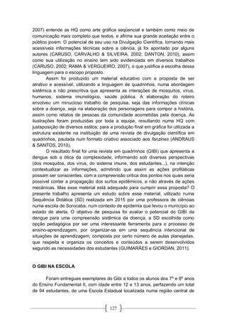 127
2007) entende as HQ como arte gráfica seqüencial e também como meio de
comunicação mais completo que textos, e afirma sua grande aceitação entre o
público jovem. O potencial de seu uso na Divulgação Científica, tornando mais
acessíveis informações técnicas sobre a ciência, já foi apontado por alguns
autores (CARUSO, CARVALHO & SILVEIRA, 2002; DANTON, 2010), assim
como sua utilização no ensino tem sido evidenciada em diversos trabalhos
(CARUSO, 2002; RAMA & VERGUEIRO, 2007), o que justifica a escolha dessa
linguagem para o escopo proposto.
Assim foi produzido um material educativo com a proposta de ser
atrativo e acessível, utilizando a linguagem de quadrinhos, numa abordagem
sistêmica e não prescritiva que apresenta as interações de mosquitos, vírus,
humanos, sistema imunológico, saúde pública. A elaboração do roteiro
envolveu um minucioso trabalho de pesquisa, seja das informações clínicas
sobre a doença, seja na elaboração dos personagens para compor a história,
assim como relatos de pessoas da comunidade acometidas pela doença. As
ilustrações foram produzidas por toda a equipe, resultando numa HQ com
justaposição de diversos estilos; para a produção final em gráfica foi utilizada a
estrutura existente na instituição de uma revista de divulgação científica em
quadrinhos, pautada num formato criativo associado aos fanzines (ANDRAUS
& SANTOS, 2010).
O resultado final foi uma revista em quadrinhos (GIBI) que apresenta a
dengue sob a ótica da complexidade, informando sob diversas perspectivas
(dos mosquitos, dos vírus, do sistema imune, dos estudantes...), na intenção
contextualizar as informações, admitindo que assim as ações profiláticas
possam ser conscientes, com a compreensão critica dos pontos nos quais seria
possível conter a propagação dos surtos epidêmicos, e não através de ações
mecânicas. Mas esse material está adequado para cumprir essa proposta? O
presente trabalho apresenta um estudo sobre esse material, utilizado numa
Sequência Didática (SD) realizada em 2015 por uma professora de ciências
numa escola de Sorocaba, num contexto de epidemia que levou o município ao
estado de alerta. O objetivo de pesquisa foi avaliar o potencial do GIBI da
dengue para uma compreensão sistêmica da doença, a SD escolhida como
opção pedagógica por ser uma interessante ferramenta para o processo de
ensino-aprendizagem, por organizar-se em uma sequência intencional de
situações de aprendizagem, composta por certo número de aulas planejadas,
que respeita e organiza os conceitos e conteúdos a serem desenvolvidos
segundo as necessidades dos estudantes (GUIMARÃES e GIORDAN, 2011).
O GIBI NA ESCOLA
Foram entregues exemplares do Gibi a todos os alunos dos 7º e 8º anos
do Ensino Fundamental II, com idade entre 12 e 13 anos, perfazendo um total
de 94 estudantes, de uma Escola Estadual localizada numa região central de
 