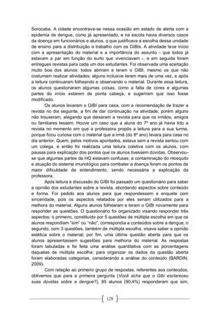 128
Sorocaba. A cidade encontrava-se nessa ocasião em estado de alerta com a
epidemia de dengue, como já apresentado, e na escola havia diversos casos
da doença em funcionários e alunos, o que justificava a escolha dessa unidade
de ensino para a distribuição e trabalho com os GIBIs. A atividade teve início
com a apresentação do material e a importância do assunto - que todos já
estavam a par em função do surto que vivenciavam -, e em seguida foram
entregues revistas para cada um dos estudantes. Foi observada uma aceitação
muito boa dos alunos: todos abriram e leram o GIBI, mesmo os que não
costumam realizar atividades; alguns inclusive leram mais de uma vez, e após
a leitura continuaram folheando e observando o material. Durante essa leitura,
os alunos questionaram algumas coisas, como a falta de cores e algumas
partes do início estarem de ponta cabeça, e sugeriram que isso fosse
modificado.
Os alunos levaram o GIBI para casa, com a recomendação de trazer a
revista no dia seguinte, a fim de dar continuação na atividade; porém alguns
não trouxeram, alegando que deixaram a revista para que os irmãos, amigos
ou familiares lessem. Houve um caso que a aluna do 7º ano já havia lido a
revista no momento em que a professora propôs a leitura para a sua turma,
porque ficou curiosa com o material que a irmã (do 8º ano) levara para casa no
dia anterior. Quem, pelos motivos apontados, estava sem a revista sentou com
um colega, e então foi realizada uma leitura coletiva com os alunos, com
pausas para explicação dos pontos que os alunos tivessem dúvidas. Observou-
se que algumas partes da HQ estavam confusas: a contaminação do mosquito
e atuação do sistema imunológico para combater a doença foram os pontos de
maior dificuldade de entendimento, sendo necessária a explicação da
professora.
Após leitura e discussão do GIBI foi passado um questionário para saber
a opinião dos estudantes sobre a revista, abordando aspectos sobre conteúdo
e forma. Foi pedido aos alunos para que respondessem a enquete com
sinceridade, pois os aspectos relatados por eles seriam utilizados para a
melhora do material. Alguns alunos folhearam e leram o GIBI novamente para
responder as questões. O questionário foi organizado visando responder três
aspectos: o primeiro, constituído por 5 questões de múltipla escolha em que os
alunos respondiam “sim” ou “não”, correspondia a conteúdos sobre a dengue; o
segundo, com 3 questões, também de múltipla escolha, visava saber a opinião
estética sobre o material; por fim, uma última questão aberta para que os
alunos apresentassem sugestões para melhoria do material. As respostas
foram tabuladas e foi feita uma análise quantitativa com as porcentagens
daquelas de múltipla escolha; para organizar os dados da questão aberta
foram elaboradas categorias, considerando a análise do conteúdo (BARDIN,
2009).
Com relação ao primeiro grupo de respostas, referentes aos conteúdos,
obtivemos que para a primeira pergunta (Você acha que o Gibi esclareceu
suas dúvidas sobre a dengue?), 85 alunos (90,4%) responderam que sim,
 