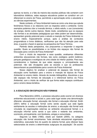 12
apenas na teoria, e o fato da maioria das escolas públicas não contarem com
laboratórios didáticos, estes espaços educativos podem se constituir em um
diferencial no ensino de Física, permitindo a aproximação entre o estudante e
as ciências experimentais.
Neste contexto, a Física Ambiental insere-se como uma área que estuda
fenômenos físicos e os relaciona com os impactos sobre o ambiente. Como
exemplos podemos citar a inversão térmica, o efeito estufa, o uso (consciente)
de energia, dentre outros tópicos. Deste modo, acreditamos que os espaços
não formais e as atividades pedagógicas que neles podem ser desenvolvidas,
apresentam grande potencial para o estudo e inserção da Física Ambiental no
ensino médio. Especialmente porque, após a análise de conteúdos
programáticos e livros didáticos, verificamos que não há atenção para esta
área, e quando o fazem é apenas na perspectiva da Física Térmica.
Partindo desta perspectiva, nos propusemos a responder à seguinte
questão: Quais as possibilidades e os limites dos espaços não formal de
Educação para o ensino de Física Ambiental?
Com o intuito de responder a essa questão, analisamos diferentes
ambientes educacionais não formais, tais como zoológico; jardim botânico;
parques geológicos e ecológicos de uma cidade do interior paulista. Para isso,
consideramos a hipótese de que estes espaços e, principalmente seu
potencial, não são divulgados para as escolas e que os professores
desconhecem as possibilidades para o ensino de Física Ambiental.
Nosso objetivo foi analisar o potencial de espaços não formal de
educação como facilitador para o ensino e inserção de tópicos de Física
Ambiental no ensino médio. Através de revisão bibliográfica, discutimos o que
são espaços não formais de educação e o referencial teórico da Física
Ambiental, com o intuito de verificar de que forma estes espaços contribuem
para o ensino dessa temática.
2. A EDUCAÇÃO EM ESPAÇOS NÃO FORMAIS
Para Marandino (2003), o processo educativo pode ocorrer em diversos
ambientes educacionais e sociais e, para cada lugar existe uma denominação
diferente: educação formal, educação não formal e educação informal. Smith
(2001) define a educação formal como sendo aquela que está ligada
estritamente às escolas e instituições de ensino; a educação não formal está
vinculada às organizações externas ao ambiente educacional formal; e a
educação informal como sendo a que cobre o restante dos ambientes,
ocorrendo, principalmente, com familiares, amigos e comunidade.
Segundo La Belle (1982), citado por Gadotti (2005), na categoria
educação não formal encontramos “toda atividade educacional organizada,
sistemática, executada fora do quadro do sistema formal, para oferecer tipos
selecionados de ensino a determinados subgrupos da população”. De acordo
 