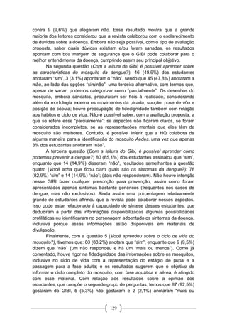 129
contra 9 (9,6%) que alegaram não. Esse resultado mostra que a grande
maioria dos leitores considerou que a revista colaborou com o esclarecimento
de dúvidas sobre a doença. Embora não seja possível, com o tipo de avaliação
proposta, saber quais dúvidas existiam e/ou foram sanadas, os resultados
apontam com boa margem de segurança que o GIBI pode colaborar para o
melhor entendimento da doença, cumprindo assim seu principal objetivo.
Na segunda questão (Com a leitura do Gibi, é possível aprender sobre
as características do mosquito da dengue?), 46 (48,9%) dos estudantes
anotaram “sim”, 3 (3,1%) apontaram o “não”, sendo que 45 (47,8%) anotaram a
mão, ao lado das opções “sim/não”, uma terceira alternativa, com termos que,
apesar de variar, podemos categorizar como “parcialmente”. Os desenhos do
mosquito, embora caricatos, procuraram ser fiéis à realidade, considerando
além da morfologia externa os movimentos da picada, sucção, pose de vôo e
posição de cópula; houve preocupação de fidedignidade também com relação
aos hábitos e ciclo de vida. Não é possível saber, com a avaliação proposta, a
que se refere esse “parcialmente”: se aspectos não ficaram claros, se foram
considerados incompletos, se as representações mentais que eles têm de
mosquito são melhores. Contudo, é possível inferir que a HQ colabora de
alguma maneira para a identificação do mosquito Aedes, uma vez que apenas
3% dos estudantes anotaram “não”.
A terceira questão (Com a leitura do Gibi, é possível aprender como
podemos prevenir a dengue?) 80 (85,1%) dos estudantes assinalou que “sim”,
enquanto que 14 (14,9%) disseram “não”, resultados semelhantes à questão
quatro (Você acha que ficou claro quais são os sintomas da dengue?): 78
(82,9%) “sim” e 14 (14,9%) “não”; (dois não responderam). Não houve intenção
nesse GIBI fazer qualquer prescrição para prevenção, assim como foram
apresentados apenas sintomas bastante genéricos (frequentes nos casos de
dengue, mas não exclusivos). Ainda assim uma porcentagem relativamente
grande de estudantes afirmou que a revista pode colaborar nesses aspectos.
Isso pode estar relacionado à capacidade de síntese desses estudantes, que
deduziram a partir das informações disponibilizadas algumas possibilidades
profiláticas ou identificaram no personagem adoentado os sintomas da doença,
inclusive porque essas informações estão disponíveis em materiais de
divulgação.
Finalmente, com a questão 5 (Você aprendeu sobre o ciclo de vida do
mosquito?), tivemos que: 83 (88,2%) anotam que “sim”, enquanto que 9 (9,5%)
dizem que “não” (um não respondeu e há um “mais ou menos”). Como já
comentado, houve rigor na fidedignidade das informações sobre os mosquitos,
inclusive no ciclo de vida com a representação do estágio de pupa e a
passagem para a fase adulta; e os resultados sugerem que o objetivo de
informar o ciclo completo do mosquito, com fase aquática e aérea, é atingido
com esse material. Com relação aos resultados sobre a opinião dos
estudantes, que compõe o segundo grupo de perguntas, temos que 87 (92,5%)
gostaram do GIBI, 5 (5,3%) não gostaram e 2 (2,1%) anotaram “mais ou
 