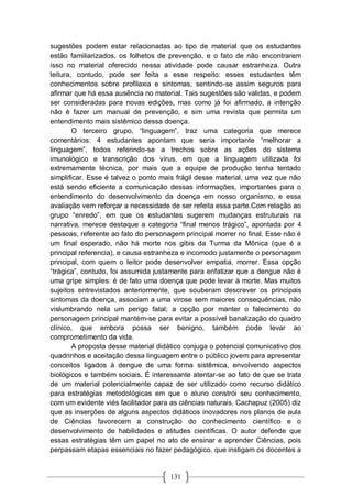 131
sugestões podem estar relacionadas ao tipo de material que os estudantes
estão familiarizados, os folhetos de prevenção, e o fato de não encontrarem
isso no material oferecido nessa atividade pode causar estranheza. Outra
leitura, contudo, pode ser feita a esse respeito: esses estudantes têm
conhecimentos sobre profilaxia e sintomas, sentindo-se assim seguros para
afirmar que há essa ausência no material. Tais sugestões são validas, e podem
ser consideradas para novas edições, mas como já foi afirmado, a intenção
não é fazer um manual de prevenção, e sim uma revista que permita um
entendimento mais sistêmico dessa doença.
O terceiro grupo, “linguagem”, traz uma categoria que merece
comentários: 4 estudantes apontam que seria importante “melhorar a
linguagem”, todos referindo-se a trechos sobre as ações do sistema
imunológico e transcrição dos vírus, em que a linguagem utilizada foi
extremamente técnica, por mais que a equipe de produção tenha tentado
simplificar. Esse é talvez o ponto mais frágil desse material, uma vez que não
está sendo eficiente a comunicação dessas informações, importantes para o
entendimento do desenvolvimento da doença em nosso organismo, e essa
avaliação vem reforçar a necessidade de ser refeita essa parte.Com relação ao
grupo “enredo”, em que os estudantes sugerem mudanças estruturais na
narrativa, merece destaque a categoria “final menos trágico”, apontada por 4
pessoas, referente ao fato do personagem principal morrer no final. Esse não é
um final esperado, não há morte nos gibis da Turma da Mônica (que é a
principal referencia), e causa estranheza e incomodo justamente o personagem
principal, com quem o leitor pode desenvolver empatia, morrer. Essa opção
“trágica”, contudo, foi assumida justamente para enfatizar que a dengue não é
uma gripe simples: é de fato uma doença que pode levar à morte. Mas muitos
sujeitos entrevistados anteriormente, que souberam descrever os principais
sintomas da doença, associam a uma virose sem maiores consequências, não
vislumbrando nela um perigo fatal; a opção por manter o falecimento do
personagem principal mantém-se para evitar a possível banalização do quadro
clínico, que embora possa ser benigno, também pode levar ao
comprometimento da vida.
A proposta desse material didático conjuga o potencial comunicativo dos
quadrinhos e aceitação dessa linguagem entre o público jovem para apresentar
conceitos ligados à dengue de uma forma sistêmica, envolvendo aspectos
biológicos e também sociais. É interessante atentar-se ao fato de que se trata
de um material potencialmente capaz de ser utilizado como recurso didático
para estratégias metodológicas em que o aluno constrói seu conhecimento,
com um evidente viés facilitador para as ciências naturais. Cachapuz (2005) diz
que as inserções de alguns aspectos didáticos inovadores nos planos de aula
de Ciências favorecem a construção do conhecimento científico e o
desenvolvimento de habilidades e atitudes científicas. O autor defende que
essas estratégias têm um papel no ato de ensinar e aprender Ciências, pois
perpassam etapas essenciais no fazer pedagógico, que instigam os docentes a
 