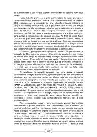 132
se questionarem o que é que querem potencializar no trabalho com seus
alunos.
Nesse trabalho professora e pela coordenadora da escola planejaram
conjuntamente uma Sequência Didática (SD), considerando o uso do material
GIBI: iniciaram com a colocação de uma situação-problema cotidiana (a
dengue na cidade), considerando que a problematização é uma das etapas
imprescindíveis da SD, seguida por reflexões que articulam teoria e prática, a
partir da leitura do GIBI e das situações cotidianas vivenciadas pelos
estudantes. Na SD instigou-se a investigação coletiva e a análise qualitativa,
para auxiliar a compreensão da situação proposta. Ao final, as ideias foram
confrontadas para que fosse potencializada a dimensão coletiva. Assim, o
problema pode ser tratado em toda sua abrangência e foco, nas perspectivas
sociais e científicas, considerando que os conhecimentos sobre dengue devem
extrapolar o saber intrínseco e se revelar em atitudes individuais e/ou coletivas
que possam minimizar e/ou resolver problemáticas socioambientais.
O resultado pedagógico dessa proposta, baseado no planejamento e
execução da SD, mostrou-se bastante válido: além do questionário que foi alvo
de análise neste artigo, foi proposta como avaliação a produção de um cartaz
sobre a dengue. Esse material deve ser avaliado futuramente, não sendo
escopo deste artigo, mas é possível adiantar que os resultados extrapolam a
abordagem simplista normalmente verificada nas campanhas de prevenção,
mostrando que a apresentação contextualizada na complexidade pode
colaborar para a visão mais abrangente da realidade.
Os resultados da presente pesquisa, que visou avaliar o material
didático numa situação real de ensino, apontam que o GIBI tem forte potencial
educativo: seja nas respostas escritas dos alunos, seja nas observações do
processo feitas pela professora, fica evidente que a grande maioria gostou do
material e de fato folheou e leu a revista, acordando com diversos autores
(RAMA & VERGUEIRO, 2007; CARUSO, CARVALHO & SILVEIRA, 2002;
DANTON, 2010; CARUSO, 2002; ANDRAUS & SANTOS, 2010) quanto ao
potencial das HQ para o ensino; também os resultados apontam que a HQ
favoreceu a compreensão dessa doença, ampliando os conhecimentos dos
estudantes - ainda que apresente ainda certas lacunas, deficiências,
incômodos e pontos confusos e/ou demasiadamente técnicos para a faixa
etária envolvida.
Tais constatações, inclusive com identificação pontual das dúvidas
apresentadas e partes deficientes, são fundamentais para a melhoria do
material em futuras edições. Um fato apontado que tem especial relevância
nessa avaliação foi justamente alguns estudantes não terem levado a revista
para o segundo momento da SD, justificando que ela havia sido emprestada
para conhecidos lerem. A produção dessa revista, como apontado na
introdução, visava extrapolar os muros da escola, chegar até a comunidade,
uma vez que essa problemática não se restringe ao espaço escolar: embora
tenha se mostrado muito útil enquanto material didático, e inclusive seja
 