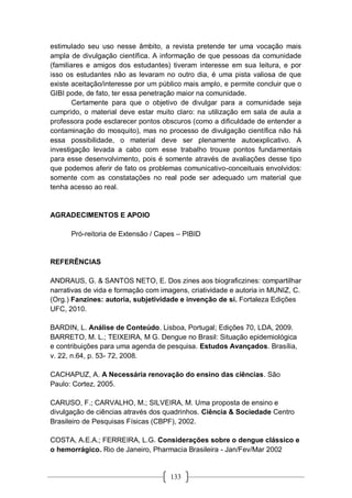 133
estimulado seu uso nesse âmbito, a revista pretende ter uma vocação mais
ampla de divulgação científica. A informação de que pessoas da comunidade
(familiares e amigos dos estudantes) tiveram interesse em sua leitura, e por
isso os estudantes não as levaram no outro dia, é uma pista valiosa de que
existe aceitação/interesse por um público mais amplo, e permite concluir que o
GIBI pode, de fato, ter essa penetração maior na comunidade.
Certamente para que o objetivo de divulgar para a comunidade seja
cumprido, o material deve estar muito claro: na utilização em sala de aula a
professora pode esclarecer pontos obscuros (como a dificuldade de entender a
contaminação do mosquito), mas no processo de divulgação científica não há
essa possibilidade, o material deve ser plenamente autoexplicativo. A
investigação levada a cabo com esse trabalho trouxe pontos fundamentais
para esse desenvolvimento, pois é somente através de avaliações desse tipo
que podemos aferir de fato os problemas comunicativo-conceituais envolvidos:
somente com as constatações no real pode ser adequado um material que
tenha acesso ao real.
AGRADECIMENTOS E APOIO
Pró-reitoria de Extensão / Capes – PIBID
REFERÊNCIAS
ANDRAUS, G. & SANTOS NETO, E. Dos zines aos biograficzines: compartilhar
narrativas de vida e formação com imagens, criatividade e autoria in MUNIZ, C.
(Org.) Fanzines: autoria, subjetividade e invenção de si. Fortaleza Edições
UFC, 2010.
BARDIN, L. Análise de Conteúdo. Lisboa, Portugal; Edições 70, LDA, 2009.
BARRETO, M. L.; TEIXEIRA, M G. Dengue no Brasil: Situação epidemiológica
e contribuições para uma agenda de pesquisa. Estudos Avançados. Brasília,
v. 22, n.64, p. 53- 72, 2008.
CACHAPUZ, A. A Necessária renovação do ensino das ciências. São
Paulo: Cortez, 2005.
CARUSO, F.; CARVALHO, M.; SILVEIRA, M. Uma proposta de ensino e
divulgação de ciências através dos quadrinhos. Ciência & Sociedade Centro
Brasileiro de Pesquisas Físicas (CBPF), 2002.
COSTA, A.E.A.; FERREIRA, L.G. Considerações sobre o dengue clássico e
o hemorrágico. Rio de Janeiro, Pharmacia Brasileira - Jan/Fev/Mar 2002
 