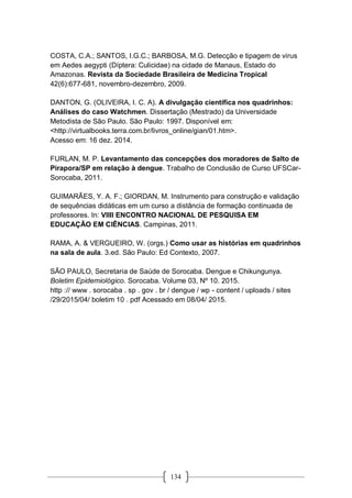 134
COSTA, C.A.; SANTOS, I.G.C.; BARBOSA, M.G. Detecção e tipagem de virus
em Aedes aegypti (Díptera: Culicidae) na cidade de Manaus, Estado do
Amazonas. Revista da Sociedade Brasileira de Medicina Tropical
42(6):677-681, novembro-dezembro, 2009.
DANTON, G. (OLIVEIRA, I. C. A). A divulgação científica nos quadrinhos:
Análises do caso Watchmen. Dissertação (Mestrado) da Universidade
Metodista de São Paulo. São Paulo: 1997. Disponível em:
<http://virtualbooks.terra.com.br/livros_online/gian/01.htm>.
Acesso em: 16 dez. 2014.
FURLAN, M. P. Levantamento das concepções dos moradores de Salto de
Pirapora/SP em relação à dengue. Trabalho de Conclusão de Curso UFSCar-
Sorocaba, 2011.
GUIMARÃES, Y. A. F.; GIORDAN, M. Instrumento para construção e validação
de sequências didáticas em um curso a distância de formação continuada de
professores. In: VIIII ENCONTRO NACIONAL DE PESQUISA EM
EDUCAÇÃO EM CIÊNCIAS. Campinas, 2011.
RAMA, A. & VERGUEIRO, W. (orgs.) Como usar as histórias em quadrinhos
na sala de aula. 3.ed. São Paulo: Ed Contexto, 2007.
SÃO PAULO, Secretaria de Saúde de Sorocaba. Dengue e Chikungunya.
Boletim Epidemiológico. Sorocaba. Volume 03, Nº 10. 2015.
http :// www . sorocaba . sp . gov . br / dengue / wp - content / uploads / sites
/29/2015/04/ boletim 10 . pdf Acessado em 08/04/ 2015.
 
