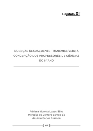 135
Capítulo XI
DOENÇAS SEXUALMENTE TRANSMISSÍVEIS: A
CONCEPÇÃO DOS PROFESSORES DE CIÊNCIAS
DO 8° ANO
__________________________________________
Adriana Moreira Lopes Silva
Monique de Ventura Santos Sá
Antônio Carlos Frasson
 