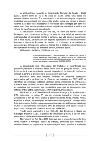 137
A adolescência, segundo a Organização Mundial da Saúde - OMS
(2003), ocorre entre os 10 e 19 anos de idade, sendo uma etapa do
desenvolvimento humano. É a fase quando o ser humano adquire um padrão
intelectual que perdurará por toda a vida adulta, forma seu caráter e adquire
valores. É a idade das descobertas e da busca pela aceitação por parte da
sociedade. Fase esta de envolvimento em relações de intimidade e partilha em
virtude da manifestação da sexualidade.
A sexualidade humana, por sua vez, vai além dos fatores físicos e
biológicos, pois, constituídas ao longo da vida, as características sexuais são
exteriorizadas em diferentes formas e períodos, que vão desde o nascimento
até a fase adulta, caracterizam um aspecto significativo do desenvolvimento
humano e elemento formador do caráter do indivíduo. A sexualidade é
concebida por concepções, valores e regras, leis e costumes dependendo do
seu contexto e influência do ambiente familiar, cultural e social.
O Ministério da Saúde (2011) discorre que:
A sexualidade humana [...] é transpassada por concepções, valores e
regras sociais que determinam, em cada sociedade, em cada grupo
social e em cada momento da história aquilo que é tido como certo ou
errado, apropriado e inapropriado (BRASIL, 2011).
A sexualidade será influenciada por tradições e experiências das
gerações passadas e contribui dessa forma com as gerações futuras. Cada
indivíduo terá uma experiência pessoal dependendo da inserção histórica e
cultural, o gênero, o grupo social e a geração em que viver.
Busca-se, com este trabalho, detectar os possíveis obstáculos
enfrentados pelos professores de Ciências ao trabalhar as DST/ AIDS e
identificar as estratégias didáticas utilizadas pelos professores de Ciências ao
trabalhar esse conteúdo, visando melhor entendimento dos alunos com relação
às questões que envolvam sua sexualidade para que se desenvolva uma
reflexão crítica sobre suas atitudes, a fim de promover sua saúde.
No Brasil, a Lei nº 8.069/90 do Estatuto da Criança e do Adolescente –
ECA determina, no artigo 3º, leis de proteção integral à criança e ao
adolescente a fim de “lhes facultar o desenvolvimento físico, mental, moral,
espiritual e social, em condições de liberdade e de dignidade”, assegurando-
lhes, entre outros direitos, o acesso aos programas e às políticas de saúde da
mulher e planejamento reprodutivo afim de assegurar uma saúde sexual e
reprodutiva para garantir uma vida adulta saudável e feliz.
Tendo como parâmetro a Lei 9.394/96 das Diretrizes e Bases da
Educação Nacional (LDB), a questão da sexualidade passou a ser um tema
considerado fundamental no contexto educacional brasileiro.
No inciso 3º do Art. 32, a LDB descreve que o ensino fundamental terá
como objetivo a formação básica do cidadão, afirmando que mediante o
desenvolvimento da capacidade de aprendizagem, tendo em vista a aquisição
 