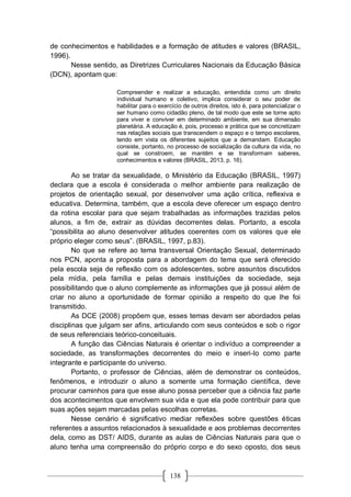 138
de conhecimentos e habilidades e a formação de atitudes e valores (BRASIL,
1996).
Nesse sentido, as Diretrizes Curriculares Nacionais da Educação Básica
(DCN), apontam que:
Compreender e realizar a educação, entendida como um direito
individual humano e coletivo, implica considerar o seu poder de
habilitar para o exercício de outros direitos, isto é, para potencializar o
ser humano como cidadão pleno, de tal modo que este se torne apto
para viver e conviver em determinado ambiente, em sua dimensão
planetária. A educação é, pois, processo e prática que se concretizam
nas relações sociais que transcendem o espaço e o tempo escolares,
tendo em vista os diferentes sujeitos que a demandam. Educação
consiste, portanto, no processo de socialização da cultura da vida, no
qual se constroem, se mantêm e se transformam saberes,
conhecimentos e valores (BRASIL, 2013, p. 16).
Ao se tratar da sexualidade, o Ministério da Educação (BRASIL, 1997)
declara que a escola é considerada o melhor ambiente para realização de
projetos de orientação sexual, por desenvolver uma ação crítica, reflexiva e
educativa. Determina, também, que a escola deve oferecer um espaço dentro
da rotina escolar para que sejam trabalhadas as informações trazidas pelos
alunos, a fim de, extrair as dúvidas decorrentes delas. Portanto, a escola
“possibilita ao aluno desenvolver atitudes coerentes com os valores que ele
próprio eleger como seus”. (BRASIL, 1997, p.83).
No que se refere ao tema transversal Orientação Sexual, determinado
nos PCN, aponta a proposta para a abordagem do tema que será oferecido
pela escola seja de reflexão com os adolescentes, sobre assuntos discutidos
pela mídia, pela família e pelas demais instituições da sociedade, seja
possibilitando que o aluno complemente as informações que já possui além de
criar no aluno a oportunidade de formar opinião a respeito do que lhe foi
transmitido.
As DCE (2008) propõem que, esses temas devam ser abordados pelas
disciplinas que julgam ser afins, articulando com seus conteúdos e sob o rigor
de seus referenciais teórico-conceituais.
A função das Ciências Naturais é orientar o indivíduo a compreender a
sociedade, as transformações decorrentes do meio e inseri-lo como parte
integrante e participante do universo.
Portanto, o professor de Ciências, além de demonstrar os conteúdos,
fenômenos, e introduzir o aluno a somente uma formação científica, deve
procurar caminhos para que esse aluno possa perceber que a ciência faz parte
dos acontecimentos que envolvem sua vida e que ela pode contribuir para que
suas ações sejam marcadas pelas escolhas corretas.
Nesse cenário é significativo mediar reflexões sobre questões éticas
referentes a assuntos relacionados à sexualidade e aos problemas decorrentes
dela, como as DST/ AIDS, durante as aulas de Ciências Naturais para que o
aluno tenha uma compreensão do próprio corpo e do sexo oposto, dos seus
 