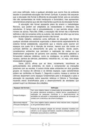 13
com essa definição, toda e qualquer atividade que ocorre fora do ambiente
escolar é considerada educação não formal. Contudo, é preciso não esquecer
que a educação não formal é diferente da educação formal, pois os conceitos
não são apresentados de modo hierárquico e burocrático, mas apresentam
características próprias que são tão importantes quanto às da educação formal.
A educação não formal apresenta plano de ensino e metodologias
flexíveis, que podem ser adaptados às necessidades e interesses dos
estudantes. O tempo não é pré-estabelecido, o que permite atingir maior
número de alunos. Para Dib (1998), a educação não formal não é facilmente
definida e não há consenso entre os autores, isto devido ao olhar que se toma
sobre as distinções entre educação formal e não formal.
Neste trabalho, adotamos como definição de educação não formal
qualquer atividade educacional organizada e desenvolvida separadamente do
sistema formal estabelecido, assumindo que a mesma pode ocorrer em
espaços nos quais há a intenção de ensinar, mesmo que não exista um
currículo definido ou oferecimento de grau ou diploma. Sendo assim,
consideramos ambientes que permitem a realização de visitas ou que
desenvolvem programas de parceria com escolas, ministrando palestras e
fornecendo materiais didáticos, como os zoológicos, os jardins botânicos,
museus, centros de ciências, planetários, indústrias etc., ou seja, uma ampla
diversidade de lugares.
Vaine (2013) afirma que se deve, inicialmente, reconhecer as
particularidades dos ambientes, de modo a compreender as interações
possíveis com as escolas. A autora divide estes ambientes em dois grandes
grupos: os museus de ciências e os demais espaços, cujas características
podem ser conferidas no Quadro 1. Segundo a autora, museus e centros de
ciências despontam como espaços fundamentais para a divulgação e para a
educação da população sobre assuntos relativos à Ciência e Tecnologia,
havendo meios diversificados para o desenvolvimento de atividades que
possam suprir os interesses dos cidadãos.
Espaços não formais Definição
Parque Ecológico
Tem como objetivo básico a preservação de ecossistemas naturais
de grande relevância ecológica e beleza cênica, possibilitando a
realização de pesquisas científicas e o desenvolvimento de
atividades de educação e interpretação ambiental, de recreação em
contato com a natureza e de turismo ecológico.
Monumento Natural
(Parques Geológicos)
Tem como objetivo básico preservar sítios naturais raros, singulares
ou de grande beleza cênica.
Jardim Zoológico
Trata-se de qualquer coleção de animais silvestres mantidos em
cativeiro, ou em espaço semiaberto, exposta à visitação pública, com
finalidades socioculturais e científicas.
 