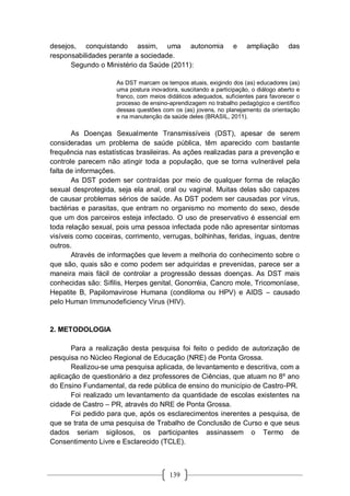 139
desejos, conquistando assim, uma autonomia e ampliação das
responsabilidades perante a sociedade.
Segundo o Ministério da Saúde (2011):
As DST marcam os tempos atuais, exigindo dos (as) educadores (as)
uma postura inovadora, suscitando a participação, o diálogo aberto e
franco, com meios didáticos adequados, suficientes para favorecer o
processo de ensino-aprendizagem no trabalho pedagógico e científico
dessas questões com os (as) jovens, no planejamento da orientação
e na manutenção da saúde deles (BRASIL, 2011).
As Doenças Sexualmente Transmissíveis (DST), apesar de serem
consideradas um problema de saúde pública, têm aparecido com bastante
frequência nas estatísticas brasileiras. As ações realizadas para a prevenção e
controle parecem não atingir toda a população, que se torna vulnerável pela
falta de informações.
As DST podem ser contraídas por meio de qualquer forma de relação
sexual desprotegida, seja ela anal, oral ou vaginal. Muitas delas são capazes
de causar problemas sérios de saúde. As DST podem ser causadas por vírus,
bactérias e parasitas, que entram no organismo no momento do sexo, desde
que um dos parceiros esteja infectado. O uso de preservativo é essencial em
toda relação sexual, pois uma pessoa infectada pode não apresentar sintomas
visíveis como coceiras, corrimento, verrugas, bolhinhas, feridas, ínguas, dentre
outros.
Através de informações que levem a melhoria do conhecimento sobre o
que são, quais são e como podem ser adquiridas e prevenidas, parece ser a
maneira mais fácil de controlar a progressão dessas doenças. As DST mais
conhecidas são: Sífilis, Herpes genital, Gonorréia, Cancro mole, Tricomoníase,
Hepatite B, Papilomavirose Humana (condiloma ou HPV) e AIDS – causado
pelo Human Immunodeficiency Virus (HIV).
2. METODOLOGIA
Para a realização desta pesquisa foi feito o pedido de autorização de
pesquisa no Núcleo Regional de Educação (NRE) de Ponta Grossa.
Realizou-se uma pesquisa aplicada, de levantamento e descritiva, com a
aplicação de questionário a dez professores de Ciências, que atuam no 8º ano
do Ensino Fundamental, da rede pública de ensino do município de Castro-PR.
Foi realizado um levantamento da quantidade de escolas existentes na
cidade de Castro – PR, através do NRE de Ponta Grossa.
Foi pedido para que, após os esclarecimentos inerentes a pesquisa, de
que se trata de uma pesquisa de Trabalho de Conclusão de Curso e que seus
dados seriam sigilosos, os participantes assinassem o Termo de
Consentimento Livre e Esclarecido (TCLE).
 