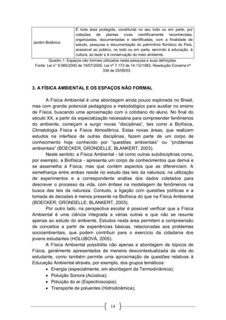 14
Jardim Botânico
É toda área protegida, constituída no seu todo ou em parte, por
coleções de plantas vivas cientificamente reconhecidas,
organizadas, documentadas e identificadas, com a finalidade de
estudo, pesquisa e documentação do patrimônio florístico do País,
acessível ao público, no todo ou em parte, servindo à educação, à
cultura, ao lazer e à conservação do meio ambiente.
Quadro 1: Espaços não formais utilizados nesta pesquisa e suas definições.
Fonte: Lei n° 9.985/2000 de 18/07/2000, Lei nº 7.173 de 14 /12/1983, Resolução Conama nº
339 de 25/09/03.
3. A FÍSICA AMBIENTAL E OS ESPAÇOS NÃO FORMAL
A Física Ambiental é uma abordagem ainda pouco explorada no Brasil,
mas com grande potencial pedagógico e metodológico para auxiliar no ensino
de Física, buscando uma aproximação com o cotidiano do aluno. No final do
século XX, a partir da especialização necessária para compreender fenômenos
do ambiente, começam a surgir novas “disciplinas”, tais como a Biofísica,
Climatologia Física e Física Atmosférica. Estas novas áreas, que realizam
estudos na interface de outras disciplinas, fazem parte de um corpo de
conhecimento hoje conhecido por “questões ambientais” ou “problemas
ambientais” (BOECKER, GRONDELLE, BLANKERT, 2003).
Neste sentido, a Física Ambiental - tal como outras subdisciplinas como,
por exemplo, a Biofísica - apresenta um corpo de conhecimentos que deriva e
se assemelha à Física, mas que contém aspectos que as diferenciam. A
semelhança entre ambas reside no estudo das leis da natureza; na utilização
de experimentos e a correspondente análise dos dados coletados para
descrever o processo da vida, com ênfase na modelagem de fenômenos na
busca das leis da natureza. Contudo, a ligação com questões políticas e a
tomada de decisões é menos presente na Biofísica do que na Física Ambiental
(BOECKER; GRONDELLE; BLANKERT, 2003).
Por outro lado, na perspectiva escolar é possível verificar que a Física
Ambiental é uma ciência integrada a várias outras e que não se resume
apenas ao estudo do ambiente. Estudos nesta área permitem a compreensão
de conceitos a partir de experiências básicas, relacionadas aos problemas
socioambientais, que podem contribuir para o exercício da cidadania dos
jovens estudantes (HOLUBOVÁ, 2005).
A Física Ambiental possibilita não apenas a abordagem de tópicos de
Física, geralmente apresentados de maneira descontextualizada da vida do
estudante, como também permite uma aproximação de questões relativas à
Educação Ambiental através, por exemplo, dos grupos temáticos:
 Energia (especialmente, em abordagem da Termodinâmica);
 Poluição Sonora (Acústica);
 Poluição do ar (Espectroscopia);
 Transporte de poluentes (Hidrodinâmica);
 