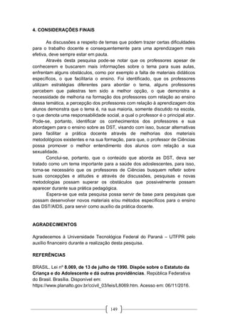 149
4. CONSIDERAÇÕES FINAIS
As discussões a respeito de temas que podem trazer certas dificuldades
para o trabalho docente e consequentemente para uma aprendizagem mais
efetiva, deve sempre estar em pauta.
Através desta pesquisa pode-se notar que os professores apesar de
conhecerem e buscarem mais informações sobre o tema para suas aulas,
enfrentam alguns obstáculos, como por exemplo a falta de materiais didáticos
específicos, o que facilitaria o ensino. Foi identificado, que os professores
utilizam estratégias diferentes para abordar o tema, alguns professores
percebem que palestras tem sido a melhor opção, o que demonstra a
necessidade de melhoria na formação dos professores com relação ao ensino
dessa temática, a percepção dos professores com relação à aprendizagem dos
alunos demonstra que o tema é, na sua maioria, somente discutido na escola,
o que denota uma responsabilidade social, a qual o professor é o principal ator.
Pode-se, portanto, identificar os conhecimentos dos professores e sua
abordagem para o ensino sobre as DST, visando com isso, buscar alternativas
para facilitar a prática docente através de melhorias dos materiais
metodológicos existentes e na sua formação, para que, o professor de Ciências
possa promover o melhor entendimento dos alunos com relação a sua
sexualidade.
Conclui-se, portanto, que o conteúdo que aborda as DST, deva ser
tratado como um tema importante para a saúde dos adoslescentes, para isso,
torna-se necessário que os professores de Ciências busquem refletir sobre
suas concepções e atitudes e através de discussões, pesquisas e novas
metodologias possam superar os obstáculos que possivelmente possam
aparecer durante sua prática pedagógica.
Espera-se que esta pesquisa possa servir de base para pesquisas que
possam desenvolver novos materiais e/ou métodos específicos para o ensino
das DST/AIDS, para servir como auxílio da prática docente.
AGRADECIMENTOS
Agradecemos à Universidade Tecnológica Federal do Paraná – UTFPR pelo
auxílio financeiro durante a realização desta pesquisa.
REFERÊNCIAS
BRASIL. Lei nº 8.069, de 13 de julho de 1990. Dispõe sobre o Estatuto da
Criança e do Adolescente e dá outras providências. República Federativa
do Brasil. Brasília. Disponível em:
https://www.planalto.gov.br/ccivil_03/leis/L8069.htm. Acesso em: 06/11/2016.
 