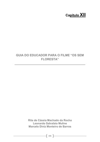 151
Capítulo XII
GUIA DO EDUCADOR PARA O FILME “OS SEM
FLORESTA”
__________________________________________
Rita de Cássia Machado da Rocha
Leonardo Salvalaio Muline
Marcelo Diniz Monteiro de Barros
 