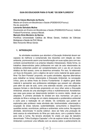 152
GUIA DO EDUCADOR PARA O FILME “OS SEM FLORESTA”
Rita de Cássia Machado da Rocha
Mestre em Ensino em Biociências e Saúde (PGEBS/IOC/Fiocruz)
Rio de Janeiro/RJ
Leonardo Salvalaio Muline
Doutorando em Ensino em Biociências e Saúde (PGEBS/IOC/Fiocruz). Instituto
Federal Fluminense, campus Macaé.
Marcelo Diniz Monteiro de Barros
Pontifícia Universidade Católica de Minas Gerais, Instituto de Ciências
Biológicas e Saúde da PUC Minas
Belo Horizonte /Minas Gerais
1. INTRODUÇÃO
As atividades escolares que abordam a Educação Ambiental devem ser
capazes de melhorar a compreensão dos discentes com relação ao meio
ambiente, promovendo assim uma transformação em suas ações para com seu
contexto socioambiental e as próprias relações interpessoais. Desta forma, os
trabalhos desenvolvidos pelos professores em sala de aula relacionados às
temáticas ambientais podem ser complementados com o uso de um recurso
didático de fácil acesso, como os desenhos animados. Por isso, foi elaborado
um Guia do Educador, com o objetivo de servir como material de apoio para o
filme “Os Sem Floresta” propondo, em quatro atividades, algumas alternativas
para trabalhar os temas relacionados à Educação Ambiental, na concepção
crítica, para as séries finais do Ensino Fundamental. O objetivo geral deste
material é apresentar aos professores estratégias que possam ser utilizadas
para além da sala de aula, como uma extensão escolar, uma articulação de
espaços formais e não-formais propiciando um novo olhar sobre a Educação
Ambiental, através de uma abordagem crítica e multidimensional. Acreditamos
que esse guia possa ser desenvolvido também no ensino médio, desde que
adaptado. A primeira atividade foi divided em dois momentos: um para a
exibição do filme e entrega de um roteiro destacando a problemática ambiental
e outro para a realização de um debate. Os conteúdos que podem ser
explorados pelo professor nesta atividade são: biodiversidade; urbanização e
ocupação de áreas naturais; sustentabilidade; consumismo e desperdício;
questões sociais, econômicas, políticas e ambientais; entre outros. Na segunda
atividade, denominada “A escrita coletiva”, deve ser feita uma produção de
texto acerca do entendimento do filme por cada aluno, com a posterior leitura
para toda a turma. Na terceira atividade foi criado um jogo de tabuleiro
denominado “Trilha Ecológica Capixaba” a fim de explorar temas da Educação
Ambiental e promover uma reflexão com os alunos sobre o pertencimento do
 