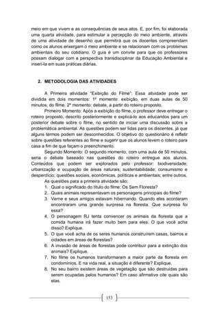 153
meio em que vivem e as consequências de seus atos. E, por fim, foi elaborada
uma quarta atividade, para estimular a percepção do meio ambiente, através
de uma atividade de desenho que permitirá que os docentes compreendam
como os alunos enxergam o meio ambiente e se relacionam com os problemas
ambientais do seu cotidiano. O guia é um convite para que os professores
possam dialogar com a perspectiva transdisciplinar da Educação Ambiental e
inserí-la em suas práticas diárias.
2. METODOLOGIA DAS ATIVIDADES
A Primeira atividade “Exibição do Filme”: Essa atividade pode ser
dividida em dois momentos: 1º momento: exibição, em duas aulas de 50
minutos, do filme. 2º momento: debate, a partir do roteiro proposto.
Primeiro Momento: Após a exibição do filme, o professor deve entregar o
roteiro proposto, descrito posteriormente e explicá-lo aos educandos para um
posterior debate sobre o filme, no sentido de iniciar uma discussão sobre a
problemática ambiental. As questões podem ser lidas para os discentes, já que
alguns termos podem ser desconhecidos. O objetivo do questionário é refletir
sobre questões referentes ao filme e sugerir que os alunos levem o roteiro para
casa a fim de que façam o preenchimento.
Segundo Momento: O segundo momento, com uma aula de 50 minutos,
seria o debate baseado nas questões do roteiro entregue aos alunos.
Conteúdos que podem ser explorados pelo professor: biodiversidade;
urbanização e ocupação de áreas naturais; sustentabilidade; consumismo e
desperdício; questões sociais, econômicas, políticas e ambientais; entre outros.
As questões para a primeira atividade são:
1. Qual o significado do título do filme: Os Sem Floresta?
2. Quais animais representavam os personagens principais do filme?
3. Verne e seus amigos estavam hibernando. Quando eles acordaram
encontraram uma grande surpresa na floresta. Que surpresa foi
essa?
4. O personagem RJ tenta convencer os animais da floresta que a
comida humana irá fazer muito bem para eles. O que você acha
disso? Explique.
5. O que você acha de os seres humanos construírem casas, bairros e
cidades em áreas de florestas?
6. A invasão de áreas de florestas pode contribuir para a extinção dos
animais? Explique.
7. No filme os humanos transformaram a maior parte da floresta em
condomínios. E na vida real, a situação é diferente? Explique.
8. No seu bairro existem áreas de vegetação que são destruídas para
serem ocupadas pelos humanos? Em caso afirmativo cite quais são
elas.
 