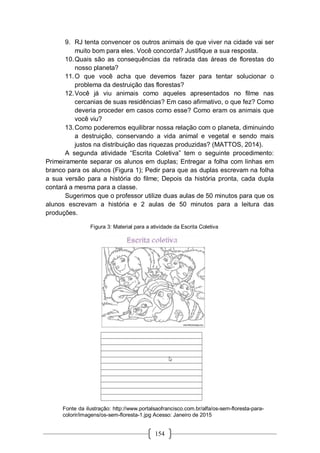 154
9. RJ tenta convencer os outros animais de que viver na cidade vai ser
muito bom para eles. Você concorda? Justifique a sua resposta.
10.Quais são as consequências da retirada das áreas de florestas do
nosso planeta?
11.O que você acha que devemos fazer para tentar solucionar o
problema da destruição das florestas?
12.Você já viu animais como aqueles apresentados no filme nas
cercanias de suas residências? Em caso afirmativo, o que fez? Como
deveria proceder em casos como esse? Como eram os animais que
você viu?
13.Como poderemos equilibrar nossa relação com o planeta, diminuindo
a destruição, conservando a vida animal e vegetal e sendo mais
justos na distribuição das riquezas produzidas? (MATTOS, 2014).
A segunda atividade “Escrita Coletiva” tem o seguinte procedimento:
Primeiramente separar os alunos em duplas; Entregar a folha com linhas em
branco para os alunos (Figura 1); Pedir para que as duplas escrevam na folha
a sua versão para a história do filme; Depois da história pronta, cada dupla
contará a mesma para a classe.
Sugerimos que o professor utilize duas aulas de 50 minutos para que os
alunos escrevam a história e 2 aulas de 50 minutos para a leitura das
produções.
Figura 3: Material para a atividade da Escrita Coletiva
Fonte da ilustração: http://www.portalsaofrancisco.com.br/alfa/os-sem-floresta-para-
colorir/imagens/os-sem-floresta-1.jpg Acesso: Janeiro de 2015
 