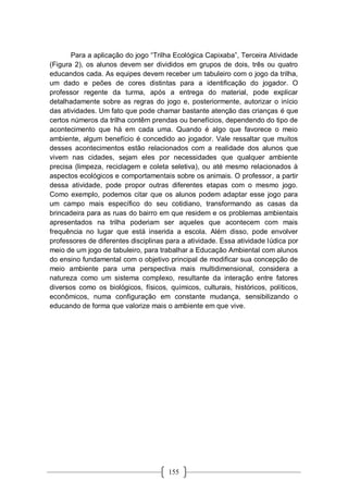 155
Para a aplicação do jogo “Trilha Ecológica Capixaba”, Terceira Atividade
(Figura 2), os alunos devem ser divididos em grupos de dois, três ou quatro
educandos cada. As equipes devem receber um tabuleiro com o jogo da trilha,
um dado e peões de cores distintas para a identificação do jogador. O
professor regente da turma, após a entrega do material, pode explicar
detalhadamente sobre as regras do jogo e, posteriormente, autorizar o início
das atividades. Um fato que pode chamar bastante atenção das crianças é que
certos números da trilha contêm prendas ou benefícios, dependendo do tipo de
acontecimento que há em cada uma. Quando é algo que favorece o meio
ambiente, algum benefício é concedido ao jogador. Vale ressaltar que muitos
desses acontecimentos estão relacionados com a realidade dos alunos que
vivem nas cidades, sejam eles por necessidades que qualquer ambiente
precisa (limpeza, reciclagem e coleta seletiva), ou até mesmo relacionados à
aspectos ecológicos e comportamentais sobre os animais. O professor, a partir
dessa atividade, pode propor outras diferentes etapas com o mesmo jogo.
Como exemplo, podemos citar que os alunos podem adaptar esse jogo para
um campo mais específico do seu cotidiano, transformando as casas da
brincadeira para as ruas do bairro em que residem e os problemas ambientais
apresentados na trilha poderiam ser aqueles que acontecem com mais
frequência no lugar que está inserida a escola. Além disso, pode envolver
professores de diferentes disciplinas para a atividade. Essa atividade lúdica por
meio de um jogo de tabuleiro, para trabalhar a Educação Ambiental com alunos
do ensino fundamental com o objetivo principal de modificar sua concepção de
meio ambiente para uma perspectiva mais multidimensional, considera a
natureza como um sistema complexo, resultante da interação entre fatores
diversos como os biológicos, físicos, químicos, culturais, históricos, políticos,
econômicos, numa configuração em constante mudança, sensibilizando o
educando de forma que valorize mais o ambiente em que vive.
 
