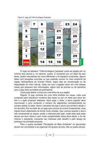 156
O Jogo de tabuleiro “Trilha Ecológica Capixaba” pode ser jogado por no
mínimo dois alunos e, no máximo, quatro. É composto por um dado de seis
faces, quatro marcadores de cores diferentes e 30 espaços numerados, alguns
deles com situações ocorridas ou que poderão ocorrer no meio ambiente da
região metropolitana da Grande Vitória, sejam elas de conservação ou de
degradação do meio natural. Cada vez que o jogador parar em uma dessas
casas que possuem tais informações, algum tipo de prenda ou de benefício
para o jogo será concedido ao participante.
Você pode alterar o local com uma trilha de sua região!
Regras: O jogo consiste em uma trilha dividida em casas, cada qual
composta pela sequência numérica das casas ou por um texto que deve ser
lido e a ação proposta realizada. Após jogar o dado, o aluno jogador deve
movimentar o pino contando o número de segmentos correspondente ao
número obtido no dado. Será o vencedor do jogo o aluno que primeiro atingir o
fim da trilha. Por se tratar de um jogo para alunos do ensino fundamental, suas
regras foram elaboradas de forma muito simples. Isso, porque quando o aluno
não compreende as regras, perde o interesse pelo jogo, razão pela qual estas
devem ser bem claras e sem muita complexidade nessa faixa etária, a fim de
motivar o estudante, buscando seu interesse pelo desafio e pelo desejo de
participar da atividade proposta.
Para a quarta atividade “Percepção do Meio Ambiente” os educandos
devem ser convidados a se organizar em grupos de dois, três ou quatro alunos.
Figura 4: Jogo da Trilha Ecológica Capixaba
 