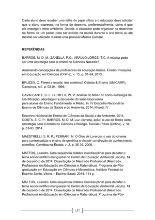 157
Cada aluno deve receber uma folha de papel ofício e o educador deve solicitar
que o aluno expresse, na forma de desenho, preferencialmente, como é que
ele enxerga o meio ambiente. Depois, o educador pode organizar os desenhos
na forma de um painel para ser exibido na escola durante o ano letivo ou até
mesmo ser utilizado durante uma possível Mostra Cultural.
REFERÊNCIAS
BARROS, M. D. M.; ZANELLA, P.G.; ARAÚJO-JORGE, T.C. A música pode
ser uma estratégia para o ensino de Ciências Naturais?
Analisando concepções de professores da educação básica. Ensaio: Pesquisa
em Educação em Ciências (Online), v. 15, p. 81-94, 2013.
BRUZZO, C. Filmes e escola: isto combina? Ciência & Ensino (UNICAMP),
Campinas, n.6, p. 03-04, 1999.
CAVALCANTE, C. E. G.; MELO, W. V. Análise do filme Rio como estratégia de
identificação, abordagem e discussão do tema biopirataria
para alunos do Ensino Fundamental e Médio. In: IV Encontro Nacional de
Ensino de Ciências da Saúde e do Ambiente, 2014, NIterói. IV
Encontro Nacional de Ensino de Ciências da Saúde e do Ambiente, 2014.
COSTA, E. C. P.; BARROS, M. D. M. Luz, câmera, ação: o uso de filmes como
estratégia para o ensino de Ciências e Biologia. Revista Práxis (Online), v. VI,
p. 81-93, 2014.
MAESTRELLI, S. R. P.; FERRARI, N. O Óleo de Lorenzo: o uso do cinema
para contextualizar o ensino de genética e discutir construção do conhecimento
científico. Genética na Escola, v. 2, p. 35-39, 2006.
MATTOS, Leandro. Uma sequência didática interdisciplinar para debater o
tema sociocientífico manguezal no Centro de Educação Ambiental Jacuhy. 14
de dezembro de 2014. Dissertação de Mestrado Profissional (Mestrado
Profissional em Educação em Ciências e Matemática). Programa de Pós-
graduação em Educação em Ciências e Matemática. Instituto Federal do
Espírito Santo. Vitória – Espírito Santo, 2014. 144 p.
MATTOS, Leandro. Uma sequência didática interdisciplinar para debater o
tema sociocientífico manguezal no Centro de Educação Ambiental Jacuhy. 14
de dezembro de 2014. Dissertação de Mestrado Profissional (Mestrado
Profissional em Educação em Ciências e Matemática). Programa de Pós-
 