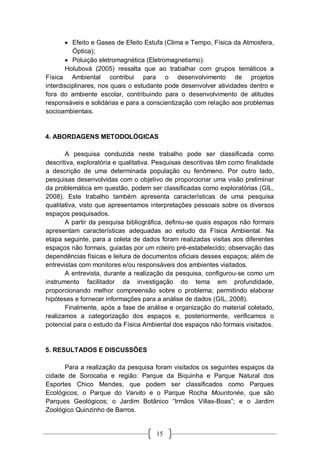 15
 Efeito e Gases de Efeito Estufa (Clima e Tempo, Física da Atmosfera,
Óptica);
 Poluição eletromagnética (Eletromagnetismo).
Holubová (2005) ressalta que ao trabalhar com grupos temáticos a
Física Ambiental contribui para o desenvolvimento de projetos
interdisciplinares, nos quais o estudante pode desenvolver atividades dentro e
fora do ambiente escolar, contribuindo para o desenvolvimento de atitudes
responsáveis e solidárias e para a conscientização com relação aos problemas
socioambientais.
4. ABORDAGENS METODOLÓGICAS
A pesquisa conduzida neste trabalho pode ser classificada como
descritiva, exploratória e qualitativa. Pesquisas descritivas têm como finalidade
a descrição de uma determinada população ou fenômeno. Por outro lado,
pesquisas desenvolvidas com o objetivo de proporcionar uma visão preliminar
da problemática em questão, podem ser classificadas como exploratórias (GIL,
2008). Este trabalho também apresenta características de uma pesquisa
qualitativa, visto que apresentamos interpretações pessoais sobre os diversos
espaços pesquisados.
A partir da pesquisa bibliográfica, definiu-se quais espaços não formais
apresentam características adequadas ao estudo da Física Ambiental. Na
etapa seguinte, para a coleta de dados foram realizadas visitas aos diferentes
espaços não formais, guiadas por um roteiro pré-estabelecido; observação das
dependências físicas e leitura de documentos oficiais desses espaços; além de
entrevistas com monitores e/ou responsáveis dos ambientes visitados.
A entrevista, durante a realização da pesquisa, configurou-se como um
instrumento facilitador da investigação do tema em profundidade,
proporcionando melhor compreensão sobre o problema; permitindo elaborar
hipóteses e fornecer informações para a análise de dados (GIL, 2008).
Finalmente, após a fase de análise e organização do material coletado,
realizamos a categorização dos espaços e, posteriormente, verificamos o
potencial para o estudo da Física Ambiental dos espaços não formais visitados.
5. RESULTADOS E DISCUSSÕES
Para a realização da pesquisa foram visitados os seguintes espaços da
cidade de Sorocaba e região: Parque da Biquinha e Parque Natural dos
Esportes Chico Mendes, que podem ser classificados como Parques
Ecológicos; o Parque do Varvito e o Parque Rocha Mountonée, que são
Parques Geológicos; o Jardim Botânico “Irmãos Villas-Boas”; e o Jardim
Zoológico Quinzinho de Barros.
 