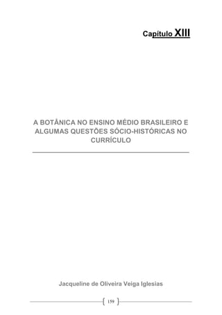 159
Capítulo XIII
A BOTÂNICA NO ENSINO MÉDIO BRASILEIRO E
ALGUMAS QUESTÕES SÓCIO-HISTÓRICAS NO
CURRÍCULO
__________________________________________
Jacqueline de Oliveira Veiga Iglesias
 
