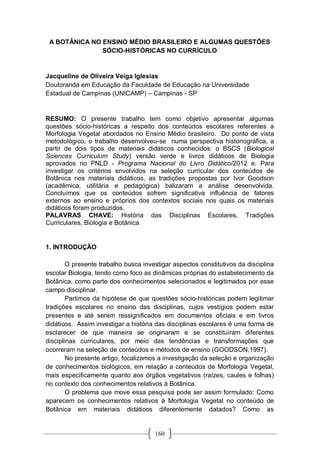 160
A BOTÂNICA NO ENSINO MÉDIO BRASILEIRO E ALGUMAS QUESTÕES
SÓCIO-HISTÓRICAS NO CURRÍCULO
Jacqueline de Oliveira Veiga Iglesias
Doutoranda em Educação da Faculdade de Educação na Universidade
Estadual de Campinas (UNICAMP) – Campinas - SP
RESUMO: O presente trabalho tem como objetivo apresentar algumas
questões sócio-históricas a respeito dos conteúdos escolares referentes a
Morfologia Vegetal abordados no Ensino Médio brasileiro. Do ponto de vista
metodológico, o trabalho desenvolveu-se numa perspectiva historiográfica, a
partir de dois tipos de materiais didáticos conhecidos: o BSCS (Biological
Sciences Curriculum Study) versão verde e livros didáticos de Biologia
aprovados no PNLD - Programa Nacional do Livro Didático/2012 e. Para
investigar os critérios envolvidos na seleção curricular dos conteúdos de
Botânica nos materiais didáticos, as tradições propostas por Ivor Goodson
(acadêmica, utilitária e pedagógica) balizaram a análise desenvolvida.
Concluímos que os conteúdos sofrem significativa influência de fatores
externos ao ensino e próprios dos contextos sociais nos quais os materiais
didáticos foram produzidos.
PALAVRAS CHAVE: História das Disciplinas Escolares, Tradições
Curriculares, Biologia e Botânica
1. INTRODUÇÃO
O presente trabalho busca investigar aspectos constitutivos da disciplina
escolar Biologia, tendo como foco as dinâmicas próprias do estabelecimento da
Botânica, como parte dos conhecimentos selecionados e legitimados por esse
campo disciplinar.
Partimos da hipótese de que questões sócio-históricas podem legitimar
tradições escolares no ensino das disciplinas, cujos vestígios podem estar
presentes e até serem ressignificados em documentos oficiais e em livros
didáticos. Assim investigar a história das disciplinas escolares é uma forma de
esclarecer de que maneira se originaram e se constituíram diferentes
disciplinas curriculares, por meio das tendências e transformações que
ocorreram na seleção de conteúdos e métodos de ensino (GOODSON,1997).
No presente artigo, focalizamos a investigação da seleção e organização
de conhecimentos biológicos, em relação a conteúdos de Morfologia Vegetal,
mais especificamente quanto aos órgãos vegetativos (raízes, caules e folhas)
no contexto dos conhecimentos relativos à Botânica.
O problema que move essa pesquisa pode ser assim formulado: Como
aparecem os conhecimentos relativos à Morfologia Vegetal no conteúdo de
Botânica em materiais didáticos diferentemente datados? Como as
 