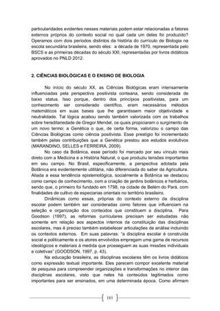 161
particularidades evidentes nesses materiais podem estar relacionadas a fatores
externos próprios do contexto social no qual cada um deles foi produzido?
Operamos com dois períodos distintos da história do currículo de Biologia na
escola secundária brasileira, sendo eles: a década de 1970, representada pelo
BSCS e as primeiras décadas do século XXI, representadas por livros didáticos
aprovados no PNLD 2012.
2. CIÊNCIAS BIOLÓGICAS E O ENSINO DE BIOLOGIA
No início do século XX, as Ciências Biológicas eram intensamente
influenciadas pela perspectiva positivista conteana, sendo considerada de
baixo status. Isso porque, dentro dos princípios positivistas, para um
conhecimento ser considerado científico, eram necessários métodos
matemáticos em suas bases que lhe garantissem maior objetividade e
neutralidade. Tal lógica acabou sendo também valorizada com os trabalhos
sobre hereditariedade de Gregor Mendel, os quais propiciaram o surgimento de
um novo termo: a Genética o que, de certa forma, valorizou o campo das
Ciências Biológicas como ciência positivista. Esse prestígio foi incrementado
também pelas contribuições que a Genética prestou aos estudos evolutivos
(MARANDINO, SELLES e FERREIRA, 2009).
No caso da Botânica, esse período foi marcado por seu vínculo mais
direto com a Medicina e a História Natural, o que produziu tensões importantes
em seu campo. No Brasil, especificamente, a perspectiva adotada pela
Botânica era evidentemente utilitária, não diferenciada do saber da Agricultura.
Aliada a essa tendência epistemológica, socialmente a Botânica se destacou
como campo de conhecimento, com a criação de jardins botânicos e herbários,
sendo que, o primeiro foi fundado em 1798, na cidade de Belém do Pará, com
finalidades de cultivo de especiarias orientais no território brasileiro.
Dinâmicas como essas, próprias do contexto externo da disciplina
escolar podem também ser consideradas como fatores que influenciam na
seleção e organização dos conteúdos que constituem a disciplina. Para
Goodson (1997), as reformas curriculares precisam ser estudadas não
somente em relação aos aspectos internos da constituição das disciplinas
escolares, mas é preciso também estabelecer articulações de análise incluindo
os contextos externos. Em suas palavras: “a disciplina escolar é construída
social e politicamente e os atores envolvidos empregam uma gama de recursos
ideológicos e materiais à medida que prosseguem as suas missões individuais
e coletivas” (GOODSON, 1997, p. 43).
Na educação brasileira, as disciplinas escolares têm os livros didáticos
como expressão textual importante. Eles parecem compor excelente material
de pesquisa para compreender organizações e transformações no interior das
disciplinas escolares, visto que neles há conteúdos legitimados como
importantes para ser ensinados, em uma determinada época. Como afirmam
 