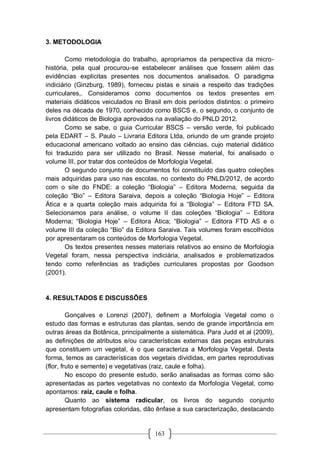163
3. METODOLOGIA
Como metodologia do trabalho, apropriamos da perspectiva da micro-
história, pela qual procurou-se estabelecer análises que fossem além das
evidências explicitas presentes nos documentos analisados. O paradigma
indiciário (Ginzburg, 1989), forneceu pistas e sinais a respeito das tradições
curriculares,. Consideramos como documentos os textos presentes em
materiais didáticos veiculados no Brasil em dois períodos distintos: o primeiro
deles na década de 1970, conhecido como BSCS e, o segundo, o conjunto de
livros didáticos de Biologia aprovados na avaliação do PNLD 2012.
Como se sabe, o guia Curricular BSCS – versão verde, foi publicado
pela EDART – S. Paulo – Livraria Editora Ltda, oriundo de um grande projeto
educacional americano voltado ao ensino das ciências, cujo material didático
foi traduzido para ser utilizado no Brasil. Nesse material, foi analisado o
volume III, por tratar dos conteúdos de Morfologia Vegetal.
O segundo conjunto de documentos foi constituído das quatro coleções
mais adquiridas para uso nas escolas, no contexto do PNLD/2012, de acordo
com o site do FNDE: a coleção “Biologia” – Editora Moderna, seguida da
coleção “Bio” – Editora Saraiva, depois a coleção “Biologia Hoje” – Editora
Ática e a quarta coleção mais adquirida foi a “Biologia” – Editora FTD SA.
Selecionamos para análise, o volume II das coleções “Biologia” – Editora
Moderna; “Biologia Hoje” – Editora Ática; “Biologia” – Editora FTD AS e o
volume III da coleção “Bio” da Editora Saraiva. Tais volumes foram escolhidos
por apresentaram os conteúdos de Morfologia Vegetal.
Os textos presentes nesses materiais relativos ao ensino de Morfologia
Vegetal foram, nessa perspectiva indiciária, analisados e problematizados
tendo como referências as tradições curriculares propostas por Goodson
(2001).
4. RESULTADOS E DISCUSSÕES
Gonçalves e Lorenzi (2007), definem a Morfologia Vegetal como o
estudo das formas e estruturas das plantas, sendo de grande importância em
outras áreas da Botânica, principalmente a sistemática. Para Judd et al (2009),
as definições de atributos e/ou características externas das peças estruturais
que constituem um vegetal, é o que caracteriza a Morfologia Vegetal. Desta
forma, temos as características dos vegetais divididas, em partes reprodutivas
(flor, fruto e semente) e vegetativas (raiz, caule e folha).
No escopo do presente estudo, serão analisadas as formas como são
apresentadas as partes vegetativas no contexto da Morfologia Vegetal, como
apontamos: raiz, caule e folha.
Quanto ao sistema radicular, os livros do segundo conjunto
apresentam fotografias coloridas, dão ênfase a sua caracterização, destacando
 