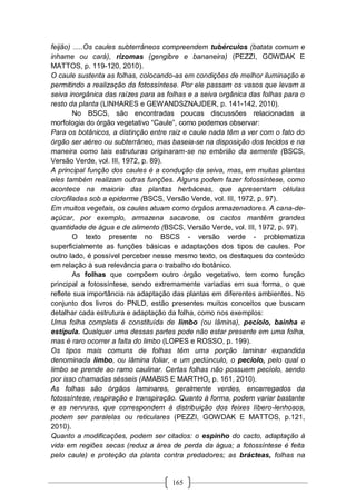 165
feijão) .....Os caules subterrâneos compreendem tubérculos (batata comum e
inhame ou cará), rizomas (gengibre e bananeira) (PEZZI, GOWDAK E
MATTOS, p. 119-120, 2010).
O caule sustenta as folhas, colocando-as em condições de melhor iluminação e
permitindo a realização da fotossíntese. Por ele passam os vasos que levam a
seiva inorgânica das raízes para as folhas e a seiva orgânica das folhas para o
resto da planta (LINHARES e GEWANDSZNAJDER, p. 141-142, 2010).
No BSCS, são encontradas poucas discussões relacionadas a
morfologia do órgão vegetativo “Caule”, como podemos observar:
Para os botânicos, a distinção entre raiz e caule nada têm a ver com o fato do
órgão ser aéreo ou subterrâneo, mas baseia-se na disposição dos tecidos e na
maneira como tais estruturas originaram-se no embrião da semente (BSCS,
Versão Verde, vol. III, 1972, p. 89).
A principal função dos caules é a condução da seiva, mas, em muitas plantas
eles também realizam outras funções. Alguns podem fazer fotossíntese, como
acontece na maioria das plantas herbáceas, que apresentam células
clorofiladas sob a epiderme (BSCS, Versão Verde, vol. III, 1972, p. 97).
Em muitos vegetais, os caules atuam como órgãos armazenadores. A cana-de-
açúcar, por exemplo, armazena sacarose, os cactos mantêm grandes
quantidade de água e de alimento (BSCS, Versão Verde, vol. III, 1972, p. 97).
O texto presente no BSCS - versão verde - problematiza
superficialmente as funções básicas e adaptações dos tipos de caules. Por
outro lado, é possível perceber nesse mesmo texto, os destaques do conteúdo
em relação à sua relevância para o trabalho do botânico.
As folhas que compõem outro órgão vegetativo, tem como função
principal a fotossíntese, sendo extremamente variadas em sua forma, o que
reflete sua importância na adaptação das plantas em diferentes ambientes. No
conjunto dos livros do PNLD, estão presentes muitos conceitos que buscam
detalhar cada estrutura e adaptação da folha, como nos exemplos:
Uma folha completa é constituída de limbo (ou lâmina), pecíolo, bainha e
estípula. Qualquer uma dessas partes pode não estar presente em uma folha,
mas é raro ocorrer a falta do limbo (LOPES e ROSSO, p. 199).
Os tipos mais comuns de folhas têm uma porção laminar expandida
denominada limbo, ou lâmina foliar, e um pedúnculo, o pecíolo, pelo qual o
limbo se prende ao ramo caulinar. Certas folhas não possuem pecíolo, sendo
por isso chamadas sésseis (AMABIS E MARTHO, p. 161, 2010).
As folhas são órgãos laminares, geralmente verdes, encarregados da
fotossíntese, respiração e transpiração. Quanto à forma, podem variar bastante
e as nervuras, que correspondem à distribuição dos feixes líbero-lenhosos,
podem ser paralelas ou reticulares (PEZZI, GOWDAK E MATTOS, p.121,
2010).
Quanto a modificações, podem ser citados: o espinho do cacto, adaptação à
vida em regiões secas (reduz a área de perda da água; a fotossíntese é feita
pelo caule) e proteção da planta contra predadores; as brácteas, folhas na
 
