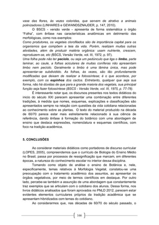 166
vase das flores, ás vezes coloridas, que servem de atrativo a animais
polinizadores (LINHARES e GEWANDSZNAJDER, p. 147, 2010).
O BSCS - versão verde - apresenta de forma sistemática o órgão
“Folha”, com ênfase nas características anatômicas em detrimento das
morfológicas, como nos exemplos:
Como produtores, os vegetais clorofilados são de importância capital para os
organismos que compõem a teia da vida. Porém, realizam muitas outras
atividades, além de produzir matéria orgânica: usam nutriente, crescem,
reproduzem-se, etc (BSCS, Versão Verde, vol. III, 1972, p. 97).
Uma folha pode não ter pecíolo, ou seja um pedúnculo que liga o limbo, parte
laminar, ao caule, a folhas aciculares de muitas coníferas não apresentam
limbo nem pecíolo. Geralmente o limbo é uma lâmina única, mas pode
apresentar-se subdividido. As folhas, às vezes, são tão profundamente
modificadas que deixam de realizar a fotossíntese; é o que acontece, por
exemplo, com os espinhos dos cactos. Entretanto, qualquer que seja sua
forma, não há dúvidas de que para a grande maioria dos vegetais, sua principal
função seja fazer fotossíntese (BSCS - Versão Verde, vol. III, 1975, p. 77-78).
É interessante notar que, os discursos presentes nos textos didáticos do
inicio do século XXI parecem apresentar uma combinação entre diferentes
tradições, à medida que nomes, esquemas, explicações e classificações são
apresentados sempre na relação com questões da vida cotidiana relacionadas
ao conhecimento sobre as plantas. O texto do material produzido na década
de 60/70 parece estar mais estreitamente relacionado à sua ciência de
referência, dando ênfase à formação do botânico com uma abordagem de
ensino que destaca expressões, nomenclatura e esquemas científicos, com
foco na tradição acadêmica.
5. CONCLUSÕES
Ao considerar materiais didáticos como portadores de discurso curricular
(LOPES, 2005), compreendemos que o currículo de Biologia do Ensino Médio
no Brasil, passa por processos de ressignificação que marcam, em diferentes
épocas, a natureza do conhecimento escolar no interior dessa disciplina.
Tomando como objeto de análise o ensino de Botânica e, nele,
especificamente, temas relativos à Morfologia Vegetal, constatou-se uma
preocupação com o tratamento acadêmico dos assuntos, ao apresentar os
órgãos vegetativos, por meio de termos científicos em destaque. Por outro
lado, percebe-se também a assunção de uma abordagem que constantemente
traz exemplos que se articulam com o cotidiano dos alunos. Dessa forma, nos
livros didáticos analisados que foram aprovados no PNLD 2012, parecem estar
evidentes elementos curriculares próprios da tradição acadêmica que se
apresentam hibridizados com temas do cotidiano.
Ao considerarmos que, nas décadas de 60/70 do século passado, o
 