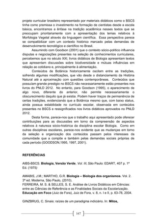 167
projeto curricular brasileiro representado por materiais didáticos como o BSCS
tinha como premissa o investimento na formação de cientistas desde a escola
básica, encontramos a ênfase na tradição acadêmica nesses textos que se
preocupam prioritariamente com a apresentação dos temas relativos à
Morfologia Vegetal através da linguagem científica. Essa perspectiva parece
se compatibilizar com um contexto histórico marcado pelas demandas de
desenvolvimento tecnológico e científico no Brasil.
Assumindo com Goodson (2001) que o contexto sócio-político influencia
disputas e negociações presentes na seleção de conhecimentos curriculares,
percebemos que no século XXI, livros didáticos de Biologia apresentam textos
que apresentam discussões sobre biodiversidade e mútuas influências em
relação ao cotidiano e, principalmente à alimentação.
Conteúdos de Botânica historicamente oscilam entre as tradições,
sofrendo algumas modificações, que vão desde o distanciamento da História
Natural até a aproximação com questões contemporâneas. Conteúdos que
possuíam grande prestigio no BSCS não necessariamente estão presentes nos
livros do PNLD 2012. No entanto, para Goodson (1995), o aparecimento de
algo novo, diferente do anterior, não permite necessariamente o
obscurecimento daquilo que já existia. Podem haver traços de permanência de
certas tradições, evidenciando que a Botânica mesmo que, com baixo status,
ainda possua estabilidade no currículo escolar, observada em conteúdos
presentes no BSCS e ressignificados nos livros didáticos aprovados no PNLD
2012.
Desta forma, parece-nos que o trabalho aqui apresentado pode oferecer
contribuições para as discussões em torno da compreensão de aspectos
relativos à natureza sócio-histórica da disciplina escolar Biologia. Como em
outras disciplinas escolares, parece-nos evidente que as mudanças em torno
da seleção e organização dos conteúdos passam pelos interesses da
comunidade que a compõe e também pelas demandas sociais próprias de
cada período (GOODSON,1995, 1997, 2001).
REFERÊNCIAS
AIBS-BSCS. Biologia, Versão Verde, Vol. III, São Paulo: EDART, 407 p. 1ª
Ed. (1975)
AMABIS, J.M.; MARTHO, G.R. Biologia – Biologia dos organismos. Vol. 2.
3ª ed. Moderna, São Paulo, (2010).
FERREIRA, M. S. & SELLES, S. E. Análise de Livros Didáticos em Ciências:
entre as Ciências de Referência e as Finalidades Sociais da Escolarização.
Educação em Foco (Juiz de Fora), Juiz de Fora, v. 8, n. I e II, p. 63-78, 2004.
GINZBRUG, C. Sinais: raízes de um paradigma indiciário. In: Mitos,
 