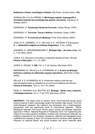 168
Emblemas e Sinais: morfologia e história. São Paulo: Cia das Letras, 1989.
GONÇALVES, E.G. & LORENZI, H. Morfologia vegetal: organografia e
dicionário ilustrado de morfologia das plantas vasculares. Plantarum, N.
Odessa, (2007).
GOODSON, I.F. Construção Social do Currículo. Lisboa: Educa, (1997).
GOODSON, I.F. Currículo: Teoria e História. Petrópolis: Vozes, (1995).
GOODSON, I.F. O Currículo em Mudança. Porto: Porto Editora, (2001).
JUDD, W. S., CAMPBELL, C. S., KELLOG, E. E., STEVENS, P & Donoghue,
M. J. Sistemática Vegetal um enfoque filogenético. 4ª ed., (2009).
LINHARES, S., GEWANDSZNAJDER, F. Biologia Hoje – Os seres vivos. Vol.
2. 1ª ed. Ática, (2010).
LOPES, A.C. Discursos curriculares na disciplina escolar química. Revista
Ciência e Educação, v.11, n.2, 2005.
LOPES, S.; ROSSO, S. BIO. Vol. 3. 1ª ed. Saraiva, São Paulo, 2010.
MARANDINO, M.; SELLES, S. E. & FERREIRA, M. S. Ensino de Biologia:
histórias e práticas em diferentes espaços educativos. São Paulo: Cortez,
(2009).
SELLES, S. E. & FERREIRA, M. S. Influências histórico-culturais nas
representações sobre as estações do ano em livros didáticos de Ciências.
Ciência & Educação, 10(1), p. 101-110, (2004).
PEZZI, A.; GOWDAK, D.O.; MATTOS, N.S. Biologia – Seres vivos, anatomia
e fisiologia humanas. Vol. 2. 1ª ed. FTD, São Paulo, (2010).
ABSTRACT: This paper aims to present some socio-historical issues about
school contents of plant morphology taught into brazilian high school. From the
methodological viewpoint, the research has developed into a historiographic
perspective, with two well-known kinds of instructional materials: BSCS
(Biological Sciences Curriculum Study) green version and Biology textbooks
approved in PNLD - National Program of Textbooks/ 2012. For researching the
criteria of curricular selection of Botanic contents into instructional materials, the
traditions proposed by Ivor Goodson (academic, utilitarian and pedagogic) have
scaffolded the analysis of data. We conclude that the contents suffer significant
Influence of external factors and social contexts into which materials were
 