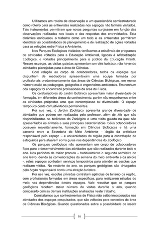 16
Utilizamos um roteiro de observação e um questionário semiestruturado
como roteiro para as entrevistas realizadas nos espaços não formais visitados.
Tais instrumentos permitiram que novas perguntas surgissem em função das
observações realizadas nos locais e das respostas dos entrevistados. Esta
dinâmica enriqueceu o trabalho como um todo e as entrevistas permitiram
identificar as possibilidades de planejamento e de realização de ações voltadas
para as relações entre Física e Ambiente.
Nos Parques Ecológicos visitados verificamos a existência de programas
de atividades voltadas para a Educação Ambiental, ligadas à Alfabetização
Ecológica, e voltadas principalmente para o público da Educação Infantil.
Nesses espaços, as visitas guiadas apresentam um viés turístico, não havendo
atividades planejadas para a área de Ciências.
Com relação ao corpo de colaboradores, todos os espaços que
dispunham de mediadores apresentavam uma equipe formada por
profissionais predominantemente das áreas de Ciências Biológicas, em menor
número estão os pedagogos, geógrafos e engenheiros ambientais. Em nenhum
dos espaços foi encontrado profissionais da área de Física.
Os colaboradores do Jardim Botânico apresentam maior diversidade de
formação, em diferentes áreas do conhecimento, porém não encontramos entre
as atividades propostas uma que contemplasse tal diversidade. O espaço
tampouco conta com atividades permanentes.
Por sua vez, o Jardim Zoológico apresenta grande diversidade de
atividades que podem ser realizadas pelo professor, além de kits que são
disponibilizados na biblioteca do Zoológico e uma visita guiada na qual são
apresentados os animais e suas principais características. Seus colaboradores
possuem majoritariamente, formação em Ciências Biológicas e há uma
parceria entre a Secretaria do Meio Ambiente – órgão da prefeitura
responsável pelo espaço – e universidades da região para a contratação de
estagiários para atuarem como guias nas dependências do Zoológico.
Os parques geológicos não apresentam um corpo de colaboradores
fixos para o desenvolvimento das atividades que são realizadas durante todo o
ano. Nos períodos de maior procura – habitualmente o segundo semestre do
ano letivo, devido às comemorações da semana do meio ambiente e da árvore
-, estes espaços contratam serviços temporários para atender as escolas que
realizam visitas. No restante do ano, os parques geológicos são divulgados
pelo órgão responsável como uma atração turística.
Por usa vez, escolas privadas contratam agências de turismo da região,
com profissionais formados em áreas especificas, para realizarem estudos do
meio nas dependências destes espaços. Vale ressaltar que os parques
geológicos recebem maior número de visitas durante o ano, quando
comparado com as demais instituições analisadas neste trabalho.
Constatamos que conhecimentos de Física não estão incorporados nas
atividades dos espaços pesquisados, que são voltadas para conceitos da área
de Ciências Biológicas. Quando questionados sobre a possibilidade de inserir
 