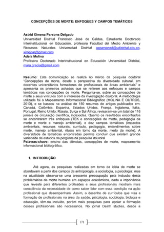 171
CONCEPÇÕES DE MORTE: ENFOQUES Y CAMPOS TEMÁTICOS
Astrid Ximena Parsons Delgado
Universidad Distrital Francisco José de Caldas, Estudiante Doctorado
Interinstitucional en Educación, profesora Facultad del Medio Ambiente y
Recursos Naturales Universidad Distrital axparsonsd@udistrital.edu.co,
ximepar@gmail.com
Adela Molina
Profesora Doctorado Interinstitucional en Educación Universidad Distrital,
mara.gracia@gmail.com
Resumo: Esta comunicação se realiza no marco da pesquisa doutoral
“Concepções de morte, desde a perspectiva da diversidade cultural, em
docentes universitários formadores de profissionais de áreas ambientais” e
apresenta os primeiros achados que se referem aos enfoques e campos
temáticos nas concepções de morte. Pergunta-se, sobre as concepções de
morte e seus vínculos com o interesse da investigação doutoral. A metodologia
utilizada foi o Mapeamento Informacional Bibliográfico (MOLINA E OUTROS,
2013), e se baseou na análise de 150 resumos de artigos publicados em:
Canadá, Colômbia, Espanha, Estados Unidos, França, Inglaterra, Itália,
Portugal, Reino Unido; Rússia, Suíça e Sul África, revisaram-se um total de 116
jornais de circulação científica, indexadas. Quanto os resultados encontrados
se encontraram três enfoques (TEK e concepções de morte, pedagogia da
morte e morte e manejo ambiental), e dez campos temáticos (impactos
ambientais, recursos naturais, currículo, pedagogia, entendimentos sobre
morte, manejo ambiental, rituais em torno da morte, medo da morte). A
diversidade de temáticas encontradas permite concluir que existem grande
variedade de estudos da pergunta da pesquisa doutoral
Palavras-chave: ensino das ciências, concepções de morte, mapeamento
informacional bibliográfico.
1. INTRODUÇÃO
Até agora, as pesquisas realizadas em torno da ideia de morte se
abordavam a partir dos campos da antropologia, a sociologia, a psicologia; mas
na atualidade observa-se uma crescente preocupação pela inclusão desta
problemática da morte humana em espaços acadêmicos, dada a importância
que reveste para diferentes profissões e seus profissionais mostram mais
consciência da necessidade de como saber lidar com essa condição na ação
profissional que desempenham. Assim, o desenho de currículos que visa a
formação de profissionais na área da saúde, psicologia, sociologia, biologia e
educação, têm-na incluído, porém mais pesquisas para apoiar a formação
desses profissionais são necessários. No jornal Death studies, desde a
 