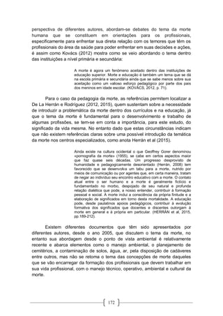 172
perspectiva de diferentes autores, abordam-se debates do tema da morte
humana que se constituem em orientações para os profissionais,
especificamente para enfrentar sua direta relação com os temores que têm os
profissionais do área da saúde para poder enfrentar em suas decisões e ações,
é assim como Kovács (2012) mostra como se veio abordando o tema dentro
das instituições a nível primária e secundária:
A morte é agora um fenómeno aceitado dentro das instituições de
educação superior. Morte e educação é também um tema que se dá
na escola primária e secundária ainda que se sabe menos sobre sua
aceitação como um valioso esforço pedagógico por parte dos pais
dos meninos em idade escolar. (KOVÁCS, 2012, p. 71).
Para o caso da pedagogia da morte, as referências permitem localizar a
De La Herrán e Rodríguez (2012, 2015), quem sustentam sobre a necessidade
de introduzir a problemática da morte dentro dos currículos e na educação, já
que o tema da morte é fundamental para o desenvolvimento e trabalho de
algumas profissões, se tem-se em conta a importância, para este estudo, do
significado da vida mesma. No entanto dado que estas circunstâncias indicam
que não existem referências claras sobre uma possível introdução da temática
da morte nos centros especializados, como anota Herrán et al (2015).
Ainda existe na cultura ocidental o que Geoffrey Gorer denominou
«pornografia da morte» (1955), se cabe em certos aspectos maior
que faz quase seis décadas. Um progresso desprovisto de
humanidade e pedagogicamente desorientado (Herrán, 2008) tem
favorecido que se desenvolva um tabu para a morte, nutrido por
meios de comunicação ou por agentes que, em certa maneira, tratam
de negar ao indivíduo seu encontro educativo com a morte. O contato
atual entre o ser humano e a morte é geralmente fictício e
fundamentado no morbo, despojado de seu natural e profunda
relação dialética que pode, a nosso entender, contribuir à formação
pessoal e social. A morte inclui a consciência da própria finitude e a
elaboração de significados em torno desta mortalidade. A educação
pode, desde paulatinos apoios pedagógicos, contribuir à evolução
formativa dos significados que docentes e discentes outorgam à
morte em general e à própria em particular. (HERRÁN et al, 2015,
pp.189-212).
Existem diferentes documentos que têm sido apresentados por
diferentes autores, desde o ano 2005, que discutem o tema da morte, no
entanto sua abordagem desde o ponto de vista ambiental é relativamente
recente e abarca elementos como o manejo ambiental, o planejamento de
cemitérios, a contaminação de solos, água, ar, pela disposição de cadáveres
entre outros, mas não se retoma o tema das concepções de morte daqueles
que se vão encarregar da formação dos profissionais que devem trabalhar em
sua vida profissional, com o manejo técnico, operativo, ambiental e cultural da
morte.
 