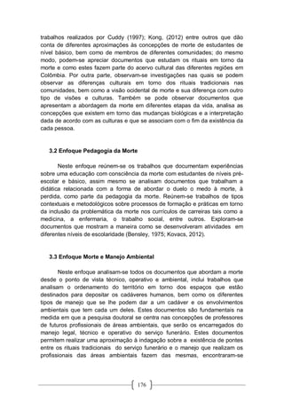 176
trabalhos realizados por Cuddy (1997); Kong, (2012) entre outros que dão
conta de diferentes aproximações às concepções de morte de estudantes de
nível básico, bem como de membros de diferentes comunidades; do mesmo
modo, podem-se apreciar documentos que estudam os rituais em torno da
morte e como estes fazem parte do acervo cultural das diferentes regiões em
Colômbia. Por outra parte, observam-se investigações nas quais se podem
observar as diferenças culturais em torno dos rituais tradicionais nas
comunidades, bem como a visão ocidental de morte e sua diferença com outro
tipo de visões e culturas. Também se pode observar documentos que
apresentam a abordagem da morte em diferentes etapas da vida, analisa as
concepções que existem em torno das mudanças biológicas e a interpretação
dada de acordo com as culturas e que se associam com o fim da existência da
cada pessoa.
3.2 Enfoque Pedagogia da Morte
Neste enfoque reúnem-se os trabalhos que documentam experiências
sobre uma educação com consciência da morte com estudantes de níveis pré-
escolar e básico, assim mesmo se analisam documentos que trabalham a
didática relacionada com a forma de abordar o duelo o medo à morte, à
perdida, como parte da pedagogia da morte. Reúnem-se trabalhos de tipos
contextuais e metodológicos sobre processos de formação e práticas em torno
da inclusão da problemática da morte nos currículos de carreiras tais como a
medicina, a enfermaria, o trabalho social, entre outros. Exploram-se
documentos que mostram a maneira como se desenvolveram atividades em
diferentes níveis de escolaridade (Bensley, 1975; Kovacs, 2012).
3.3 Enfoque Morte e Manejo Ambiental
Neste enfoque analisam-se todos os documentos que abordam a morte
desde o ponto de vista técnico, operativo e ambiental, inclui trabalhos que
analisam o ordenamento do território em torno dos espaços que estão
destinados para depositar os cadáveres humanos, bem como os diferentes
tipos de manejo que se lhe podem dar a um cadáver e os envolvimentos
ambientais que tem cada um deles. Estes documentos são fundamentais na
medida em que a pesquisa doutoral se centra nas concepções de professores
de futuros profissionais de áreas ambientais, que serão os encarregados do
manejo legal, técnico e operativo do serviço funerário. Estes documentos
permitem realizar uma aproximação à indagação sobre a existência de pontes
entre os rituais tradicionais do serviço funerário e o manejo que realizam os
profissionais das áreas ambientais fazem das mesmas, encontraram-se
 