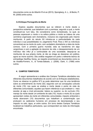 177
documentos como os de Albertin R et ao (2013), Spongberg, A. L., & Becks, P.
M. (2000) entre outros.
3.4 Enfoque Pornografía da Morte
Explora aqueles documentos que se referem à morte desde a
perspectiva ocidental, que trabalham com a premissa, segundo a qual, a morte
constituem-se num tabu. De considerá-la como domesticada, na qual, as
pessoas esperavam a morte e na esfera pública a morte se tratava de uma
cerimônia organizada sem dramatismo, inclusive era organizada pelo mesmo
moribundo. A partir do século XII introduz-se a particularidade da cada
indivíduo e sua possibilidades no Julgamento Final. Para o XIX os indivíduos
concentram-se na morte do outro, com verdadeiro dramatismo a ideia da morte
comove. Com a primeira guerra mundial, esta se transforma em algo
vergonhoso e com a agitação do decorrer da vida, o desaparecimento de um
indivíduo não influí já a continuidade de uma sociedade; despoja-se ao
moribundo de sua própria morte, já não se chega ao descenso em público,
agora se morre sozinho. Dito análise resgatam em parte o referente teórico do
antropólogo Geoffrey Gorey, ao respeito encontraram-se documentos como os
de Aradilla-Ferreiro, A., & Tomás-Sábado, J. (2006), Clark, V. (1998) entre
outros.
4. CAMPOS TEMÁTICOS
A seguir apresenta-se a análise dos Campos Temáticos abordados nos
diferentes documentos trabalhados de acordo com os Enfoques estabelecidos.
Como se observa no gráfico N°3 se pode determinar que há uma tendência
sobre as entendimento da morte (32); seguindo com as concepções culturais
de morte (19); nos quais se analisa a morte desde o ponto de vista de
diferentes comunidades; aqueles que fazem referência e que analisam o meio
escolar, já seja a nível pré-escolar, básico ou superior, ou do currículo (15);
manejo da morte desde um ambiente de sala (10); rituais e morte (6) os quais
apresentam visões da morte em diferentes comunidades; impacto ambiental e
morte abarcaram (15) documentos que trabalham a contaminação que
produzem os cadáveres humanos em processo de decomposição e seu
impacto no solo, água, ar entre outros. Em torno destes Campos Temáticos
localizam-se trabalhos particulares, que correspondem ao resto da informação
encontrada.
 