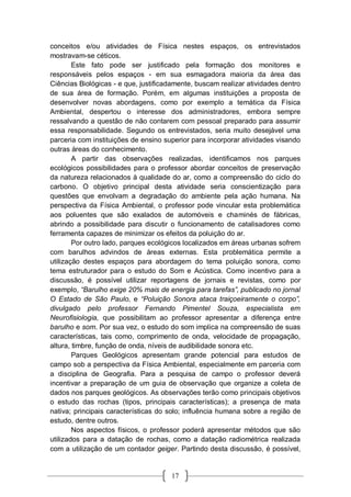 17
conceitos e/ou atividades de Física nestes espaços, os entrevistados
mostravam-se céticos.
Este fato pode ser justificado pela formação dos monitores e
responsáveis pelos espaços - em sua esmagadora maioria da área das
Ciências Biológicas - e que, justificadamente, buscam realizar atividades dentro
de sua área de formação. Porém, em algumas instituições a proposta de
desenvolver novas abordagens, como por exemplo a temática da Física
Ambiental, despertou o interesse dos administradores, embora sempre
ressalvando a questão de não contarem com pessoal preparado para assumir
essa responsabilidade. Segundo os entrevistados, seria muito desejável uma
parceria com instituições de ensino superior para incorporar atividades visando
outras áreas do conhecimento.
A partir das observações realizadas, identificamos nos parques
ecológicos possibilidades para o professor abordar conceitos de preservação
da natureza relacionados à qualidade do ar, como a compreensão do ciclo do
carbono. O objetivo principal desta atividade seria conscientização para
questões que envolvam a degradação do ambiente pela ação humana. Na
perspectiva da Física Ambiental, o professor pode vincular esta problemática
aos poluentes que são exalados de automóveis e chaminés de fábricas,
abrindo a possibilidade para discutir o funcionamento de catalisadores como
ferramenta capazes de minimizar os efeitos da poluição do ar.
Por outro lado, parques ecológicos localizados em áreas urbanas sofrem
com barulhos advindos de áreas externas. Esta problemática permite a
utilização destes espaços para abordagem do tema poluição sonora, como
tema estruturador para o estudo do Som e Acústica. Como incentivo para a
discussão, é possível utilizar reportagens de jornais e revistas, como por
exemplo, “Barulho exige 20% mais de energia para tarefas”, publicado no jornal
O Estado de São Paulo, e “Poluição Sonora ataca traiçoeiramente o corpo”,
divulgado pelo professor Fernando Pimentel Souza, especialista em
Neurofisiologia, que possibilitam ao professor apresentar a diferença entre
barulho e som. Por sua vez, o estudo do som implica na compreensão de suas
características, tais como, comprimento de onda, velocidade de propagação,
altura, timbre, função de onda, níveis de audibilidade sonora etc.
Parques Geológicos apresentam grande potencial para estudos de
campo sob a perspectiva da Física Ambiental, especialmente em parceria com
a disciplina de Geografia. Para a pesquisa de campo o professor deverá
incentivar a preparação de um guia de observação que organize a coleta de
dados nos parques geológicos. As observações terão como principais objetivos
o estudo das rochas (tipos, principais características); a presença de mata
nativa; principais características do solo; influência humana sobre a região de
estudo, dentre outros.
Nos aspectos físicos, o professor poderá apresentar métodos que são
utilizados para a datação de rochas, como a datação radiométrica realizada
com a utilização de um contador geiger. Partindo desta discussão, é possível,
 