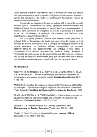 185
Como campos temáticos importantes para a investigação, mas que requer
maiores rastreamentos e esforços para configurar marcos mais amplos para o
estudo das concepções da morte, se identificaram Tanatologia, Rituais de
morte e Contextos históricos.
Em atenção ao rastreamento que se realizou até o momento se pode
informar que a problemática da morte, apresenta desenvolvimentos em
Estados Unidos e Europa ao respeito do manejo da morte e as concepções; no
entanto, para estudantes de disciplinas da saúde, a psicologia e o trabalho
social, não se observou a realização de trabalhos em Colômbia, mas
encontraram-se documentos em Brasil.
Por outra parte, pôde-se observar que existem várias pesquisas no
enfoque DCK e Concepções de Morte que dão conta do mesmo a nível
mundial, do mesmo modo apesar que o Enfoque de Pedagogia da Morte é de
recente tratamento nos currículos, existem investigações que permitem
observar como se veio desenvolvendo este Enfoque a nível básico e
universitário. Com respeito aos enfoques Morte e Manejo Ambiental e
Pornografia da Morte apesar de ter documentos que dão conta dos mesmos,
são poucas as pesquisas encontradas, pelo que se pode inferir que o estudo
que se realiza e apresenta nesta comunicação tem um carácter inovador.
REFERENCIAS
ALBERTIN, R. M., MONDINI, J. M., PORTO, V. D., ANGEOLETTO, F., SILVA,
F. F., & ANGELIS, B. L. Análise e identificação dos impactos ambientais da
implantação e operação de cemitério vertical. Agro@mbiente On-line. 2013.
P 112-118.
ANDRÉ C., F. A prática da pesquisa e mapeamento informacional bibliográfico
apoiados por recursos tecnológicos: impactos na formação de professores.
(Tesis doutoral). Faculdade de Educação Universidade de São Paulo, 2011.
ARADILLA-HERRERO, A., & TOMÁS-SÁBADO, J. Efectos de un programa de
educación emocional sobre la ansiedad ante la muerte en estudiantes de
enfermería. Enfermería Clínica. 2006.P 321-326.
BENSLEY, L. B. Death Education as a Learning Experience. ERIC
Clearinghouse on Teacher Education, Washington, DC., 24. 1995.
CLARK, V. Death Education in the United Kingdom. Journal of Moral
Education, 27(3). 1998.P 393-400.
 