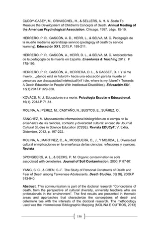 186
CUDDY-CASEY, M., ORVASCHEL, H., & SELLERS, A. H. A .Scale To
Measure the Development of Children's Concepts of Death. Annual Meeting of
the American Psychological Association. Chicago. 1997. págs. 15-19.
HERRERO, P. R., GASCÓN, A. D., HERR, L., & SELVA, M. C. Pedagogía de
la muerte mediante aprendizaje servicio (pedagogy of death by service
learning). Educación XX1, 2015.P. 189-211.
HERRERO, P. R., GASCÓN, A., HERR, D. L., & SELVA, M. C. Antecedentes
de la pedagogía de la muerte en España. Enseñanza & Teaching.2012. P
175-195.
HERRERO, P. R., GASCÓN, A., HERRERA, D. L., & GASSET, D. I. Y si me
muero... ¿dónde está mi futuro?» hacia una educación para la muerte en
personas con discapacidad intelectual/(«if i die, where is my future?» Towards
A Death Education In People With Intellectual Disabilities). Educación XX1,
16(1).2013.P 329-350.
KOVÁCS, M. J. Educadores e a morte. Psicologia Escolar e Educacional.
16(1). 2012.P 71-81.
MOLINA, A.; PÉREZ, M.; CASTAÑO, N.; BUSTOS, E.; SUÁREZ, O.;
SÁNCHEZ, M. Mapeamiento informacional bibliográfico en el campo de la
enseñanza de las ciencias, contexto y diversidad cultural: el caso del Journal
Cultural Studies in Science Education (CSSE). Revista EDUCyT; V. Extra,
Diciembre, 2012, p. 197-222.
MOLINA, A., MARTINEZ, C., A., MOSQUERA, C., J., Y MOJICA., L. Diversidad
cultural e implicaciones en la enseñanza de las ciencias: reflexiones y avances.
Revista
SPONGBERG, A. L., & BECKS, P. M. Organic contamination in soils
associated with cemeteries. Journal of Soil Contamination. 2000. P 87-97.
YANG, S. C., & CHEN, S.-F. The Study of Personal Constructs of Death and
Fear of Death among Taiwanese Adolescents. Death Studies, 33(10). 2009.P
913-940.
Abstract. This communication is part of the doctoral research “Conceptions of
death, from the perspective of cultural diversity, university teachers who are
professionals in the environment”. The first results are presented in thematic
areas and approaches that characterize the conceptions of death and
determine ties with the interests of the doctoral research. The methodology
used was the Informational Bibliographic Mapping (MOLINA E OUTROS, 2013)
 